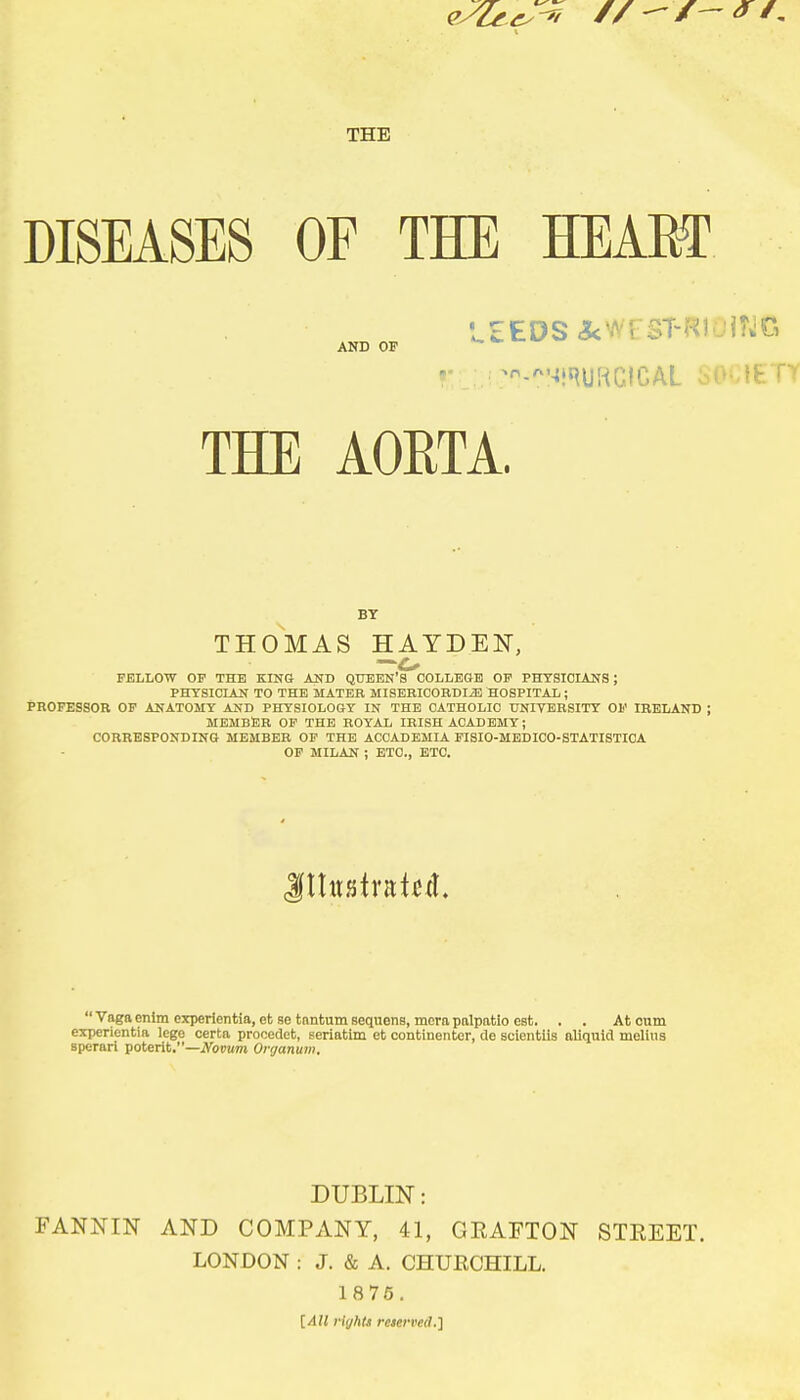 THE DISEASES OF THE HEAEf AND OP THE AORTA. BY THOMAS HAYDEN, FELLOW OP THE KING AND QTJBEN'S COLLEGE OP PHTSICLANS ; PHTSICLAN TO THE MATER MISERICORDIiE HOSPITAL; PROFESSOR OP ANATOMY AND PHYSIOLOGY IN THE CATHOLIC UNIVERSITY OP IRELAND ; MEMBER OP THE ROYAL IRISH ACADEMY; CORRESPONDING MEMBER OP THE ACCADEMIA FISIO-MEDICO-STATISTICA OP MILAN ; ETC., ETC. Vagaenimcxperientia,etaetantum8equens,mera palpatio est. , . Atoum experientia lege certa procedet, seriatim et continentor, de scientils aliquld melius spcrari potent.—iVopum Onjanum. DUBLIN: FANNIN AND COMPANY, 41, GEAFTON STEEET. LONDON : J. & A. CHURCHILL. 1 875. [All rights reserved.]