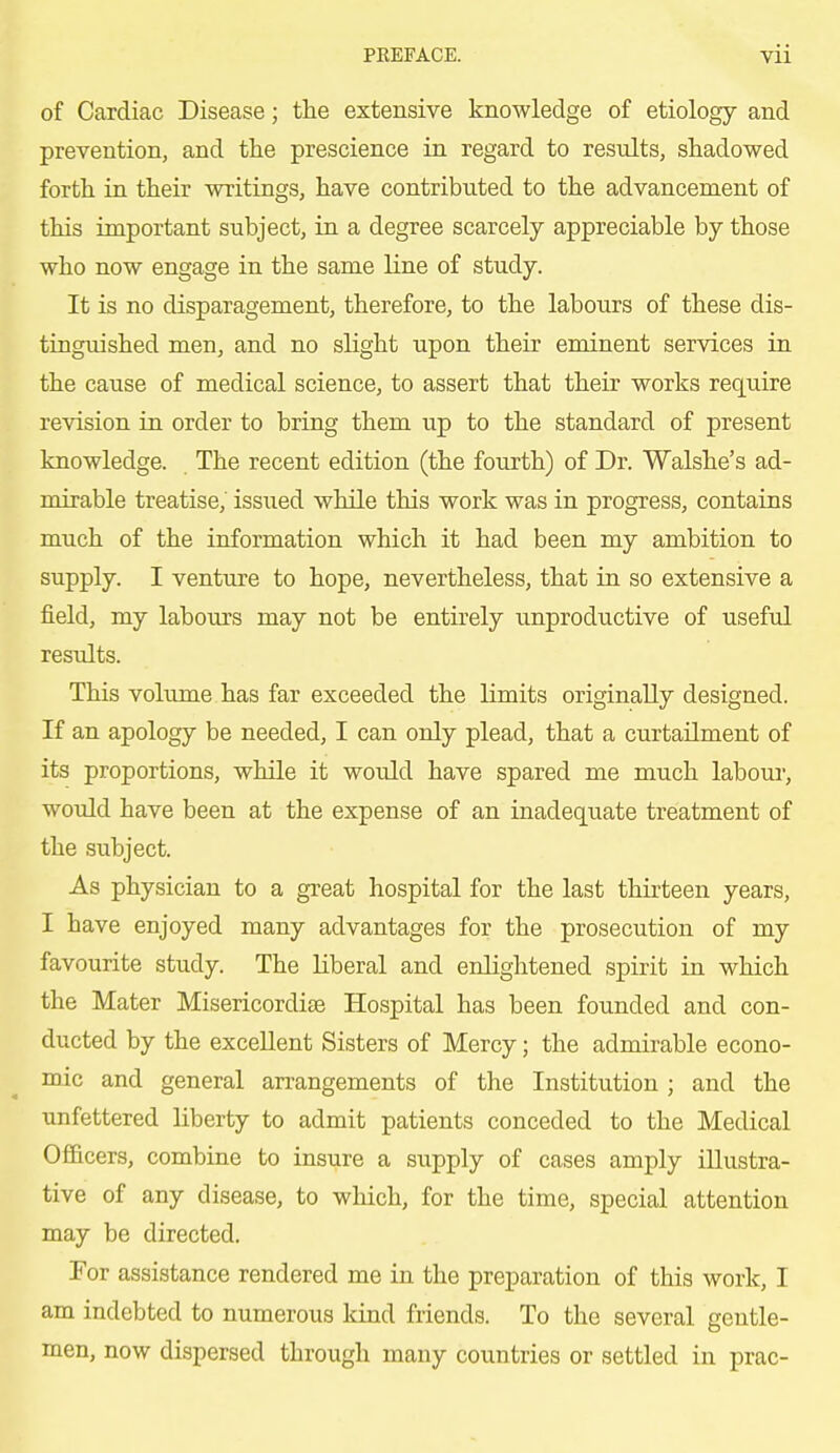 of Cardiac Disease; the extensive knowledge of etiology and prevention, and the prescience in regard to results, shadowed forth in their writings, have contributed to the advancement of this important subject, in a degree scarcely appreciable by those who now engage in the same line of study. It is no disparagement, therefore, to the labours of these dis- tinguished men, and no slight upon their eminent services in the cause of medical science, to assert that their works require revision in order to bring them up to the standard of present knowledge. The recent edition (the fourth) of Dr. Walshe's ad- mirable treatise, issued while this work was in progress, contains much of the information which it had been my ambition to supply. I venture to hope, nevertheless, that in so extensive a field, my labours may not be entirely unproductive of useful results. This volume has far exceeded the limits originally designed. If an apology be needed, I can only plead, that a curtailment of its proportions, while it would have spared me much labour, would have been at the expense of an inadequate treatment of the subject. As physician to a great hospital for the last thirteen years, I have enjoyed many advantages for the prosecution of my favourite study. The liberal and enlightened spirit in which the Mater Misericordise Hospital has been founded and con- ducted by the excellent Sisters of Mercy; the admirable econo- mic and general arrangements of the Institution ; and the unfettered liberty to admit patients conceded to the Medical Officers, combine to insure a supply of cases amply illustra- tive of any disease, to which, for the time, special attention may be directed. For assistance rendered me in the preparation of this work, I am indebted to numerous kind friends. To the several gentle- men, now dispersed through many countries or settled in prac-