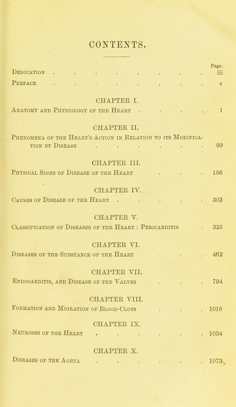 COl^TENTS. Page. Dedication ........ iii Preface ...... . . v CHAPTER I. Anatomy and Physiology of the Heart . . . ..1 CHAPTER II. Phenomena of the Heart's Action in Relation to its Modifica- tion BY Disease ...... 99 CHAPTER III. Physical Signs of Disease of the Heart . . . 156 4 CHAPTER IV. Causes of Disease of the Heart ..... 303 CHAPTER V. Classification of Diseases of the Heart : Pericarditis , 325 CHAPTER VI. Diseases of the Substance of the Heart . . . 462 CHAPTER VII. Endocarditis, and Disease of the Valves . . . 794 CHAPTER VIII. Formation and Migration of Blood-Clots . . . 1018 CHAPTER IX. Neuroses of the Heart ...... 1034 CHAPTER X. Diseases of the Aorta ...... 1073