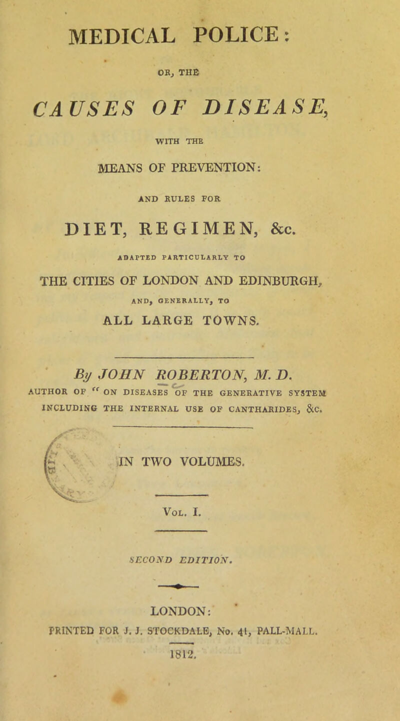 OB, THE CAUSES OF DISEASE, WITH THE MEANS OF PREVENTION: AND RULES FOR DIET, REGIMEN, &c. ADAPTED PARTICULARLY TO THE CITIES OF LONDON AND EDINBURGH, AND, GENERALLY, TO ALL LARGE TOWNS. % JOHN ROBERTON, M. D. AUTHOR OF “ ON DISEASES OF THE GENERATIVE SYSTEM INCLUDING THE INTERNAL USE OF CANTHARIDES, &C. IN TWO VOLUMES. Vol. I. SECOND EDITION. LONDON: PRINTED FOR J. J. STOCKDALE, No. 41, PALL-MALL. 1812.