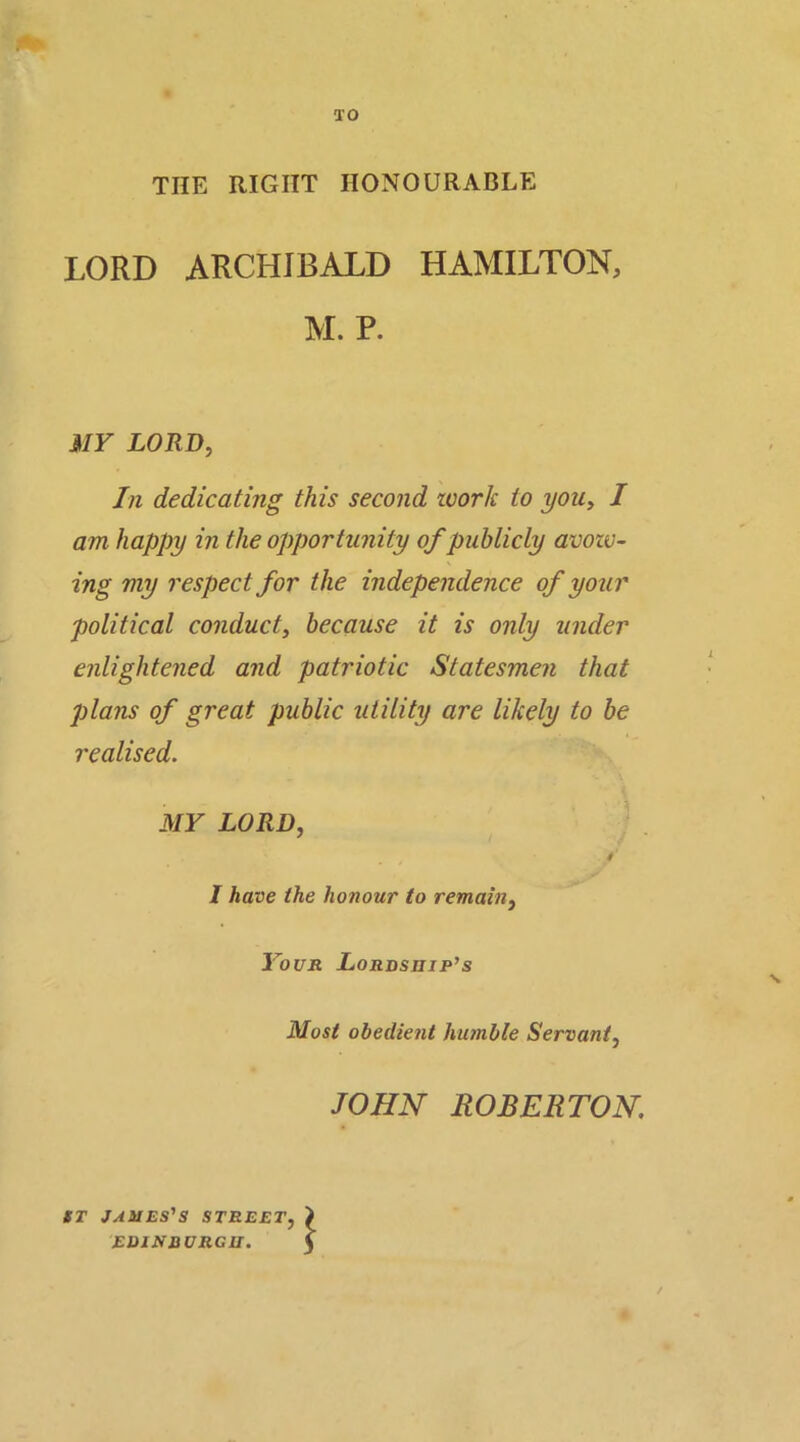 ao THE RIGHT HONOURABLE LORD ARCHIBALD HAMILTON, M. P. MY LORD, In dedicating this second zoork to you, I am happy in the opportunity of publicly avozv- s ing my respect for the independence of your political conduct, because it is only under enlightened and patriotic Statesmen that plans of great public utility are likely to be realised. MY LORD, , / I have the honour to remain, Your Lordship's Most obedient humble Servant, JOHN ROBERTON ST JAMES'S STREET, EDIND VRGII. \ /