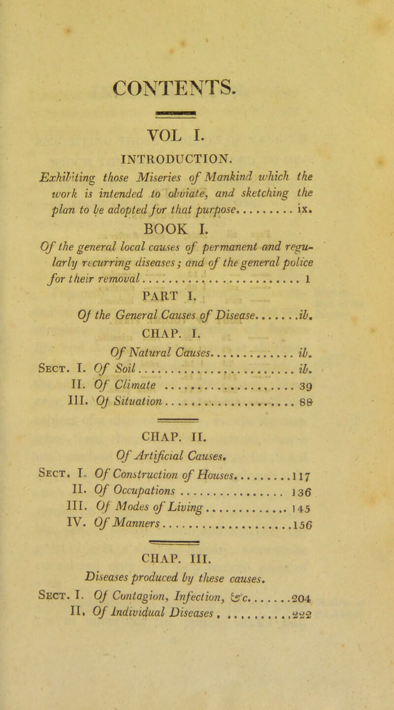 CONTENTS. VOL I. INTRODUCTION. Exhibiting those Miseries of Mankind which the work is intended to obviate, and sketching the plan to be adopted jor that purpose ix. BOOK I. Of the general local causes of permanent and regu- larly recurring diseases ; and of the general police for their removal 1 PART I. OJ the General Causes of Disease ib. CHAP. I. Of Natural Causes ib. Sect. I. Of Soil . ib. II. Of Climate 39 III. '0/ Situation 88 CHAP. II. Of Artificial Causes. Sect. I. Of Construction of Houses 117 II. Of Occupations 136 III. Of Modes of Living 145 IV. Of Manners 156 CHAP. III. Diseases produced by these causes. Sect. I. OJ Contagion, Infection, tsc 201 II, Of Individual Diseases 222