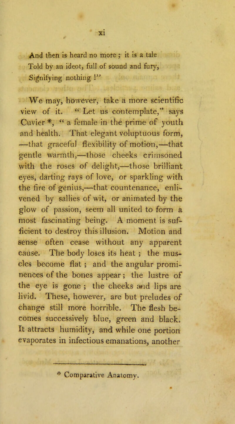 And then is heard no more ; it is a tale Told by an ideot, full of sound and fury. Signifying nothing \” We may, however, take a more scientific view of it. “ Let us contemplate,” says Cuvier *, “ a female in the prime of youth and health. That elegant voluptuous form, —that graceful flexibility of motion,—that gentle warmth,—those cheeks crimsoned with the roses of delight,—those brilliant eyes, darting rays of love, or sparkling with the fire of genius,—that countenance, enli- vened by sallies of wit, or animated by the glow of passion, seem all united to form a most fascinating being. A moment is suf- ficient to destroy this illusion. Motion and sense often cease without any apparent cause. The body loses its heat ; the mus- cles become flat ; and the angular promi- nences of the bones appear; the lustre of the eye is gone ; the cheeks and lips are livid. These, however, are but preludes of change still more horrible. The flesh be- comes successively blue, green and black. It attracts humidity, and while one portion evaporates in infectious emanations, another * Comparative Anatomy.