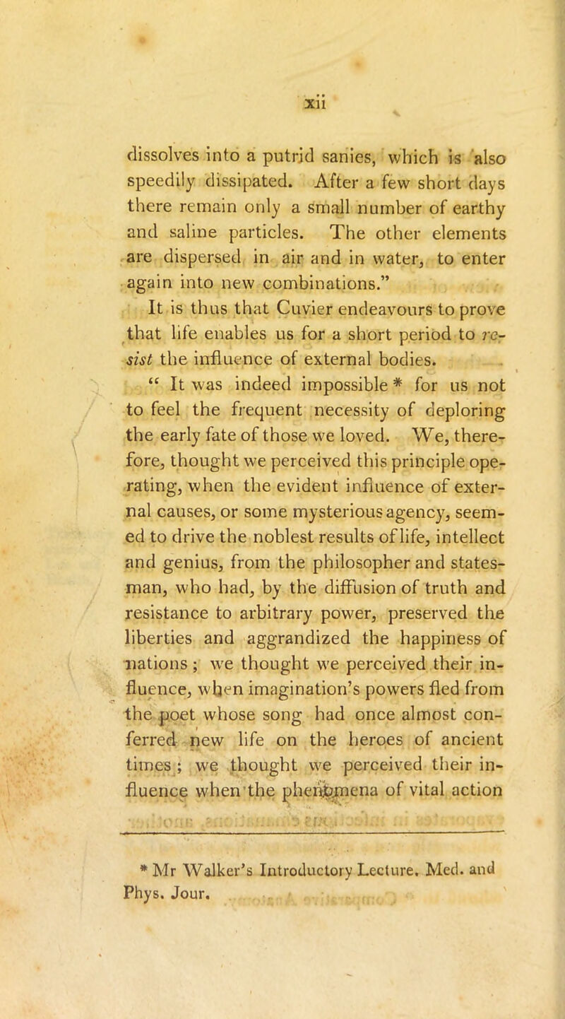 Xll dissolves into a putrid sanies, which is also speedily dissipated. After a few short days there remain only a small number of earthy and saline particles. The other elements are dispersed in air and in water, to enter again into new combinations.” It is thus that Cuvier endeavours to prove that life enables us for a short period to re- sist the influence of external bodies. “ It was indeed impossible * for us not to feel the frequent necessity of deploring the early fate of those we loved. We, there- fore, thought we perceived this principle ope- rating, when the evident influence of exter- nal causes, or some mysterious agency, seem- ed to drive the noblest results of life, intellect and genius, from the philosopher and states- man, who had, by the diffusion of truth and resistance to arbitrary power, preserved the liberties and aggrandized the happiness of nations; we thought we perceived their in- fluence, when imagination’s powers fled from the poet whose song had once almost con- ferred new life on the heroes of ancient times ; we thought we perceived their in- fluence when the phenomena of vital action * Mr Walker’s Introductory Lecture. Med. and Phys. Jour.