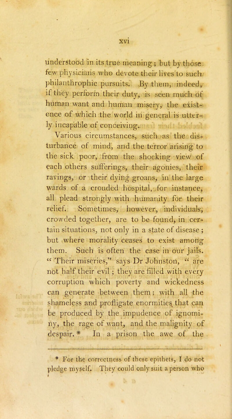understood in its true meaning ; but by those few physicians who devote their lives to such philanthrophic pursuits. By them, indeed, if they perform their duty, is seen much of human want and human misery, the exist- ence of which the world in general is utter- ly incapable of conceiving. Various circumstances, such as the dis- turbance of mind, and the terror arising to the sick poor, from the shocking view of each others sufferings, their agonies, their ravings, or their dying groans, in the large wards of a crouded hospital, for instance, all plead strongly with humanity for their relief. Sometimes, however, individuals, crowded together, are to be found, in cer- tain situations, not only in a state of disease ; but where morality ceases to exist among them. Such is often the case in our jails. “ Their miseries,” says Dr Johnston, “ are not half their evil ; they are filled with every corruption which poverty and wickedness can generate between them; with all the shameless and profligate enormities that can be produced by the impudence of ignomi- ny, the rage of want, and the malignity of despair. * In a prison the awe of the * For the correctness of these epithets, I do not pledge myself. They could only suit a person who >