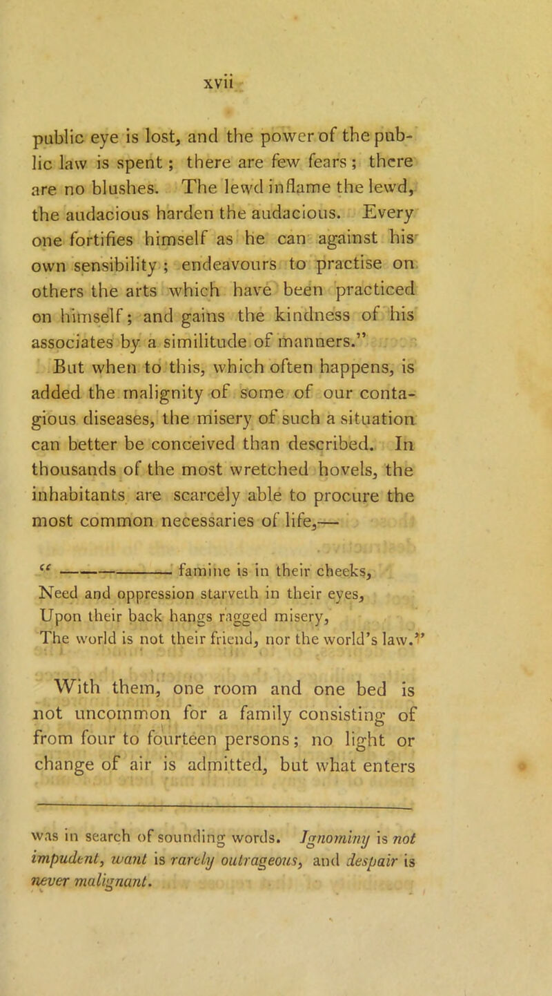 public eye is lost, and the power of the pub- lic law is spent; there are few fears; there are no blushes. The lewd inflame the lewd, the audacious harden the audacious. Every one fortifies himself as he can against his own sensibility ; endeavours to practise on others the arts which have been practiced on himself; and gains the kindness of his associates by a similitude of manners.” But when to this, which often happens, is added the malignity of some of our conta- gious diseases, the misery of such a situation can better be conceived than described. In thousands of the most wretched hovels, the inhabitants are scarcely able to procure the most common necessaries of life,— te famine is in their cheeks. Need and oppression starvelh in their eyes. Upon their back hangs ragged misery, The world is not their friend, nor the world’s law.T With them, one room and one bed is not uncommon for a family consisting of from four to fourteen persons; no light or change of air is admitted, but what enters was in search of sounding words. Ignominy is not impudent, want is rarely outrageous, and despair is never malignant. - v