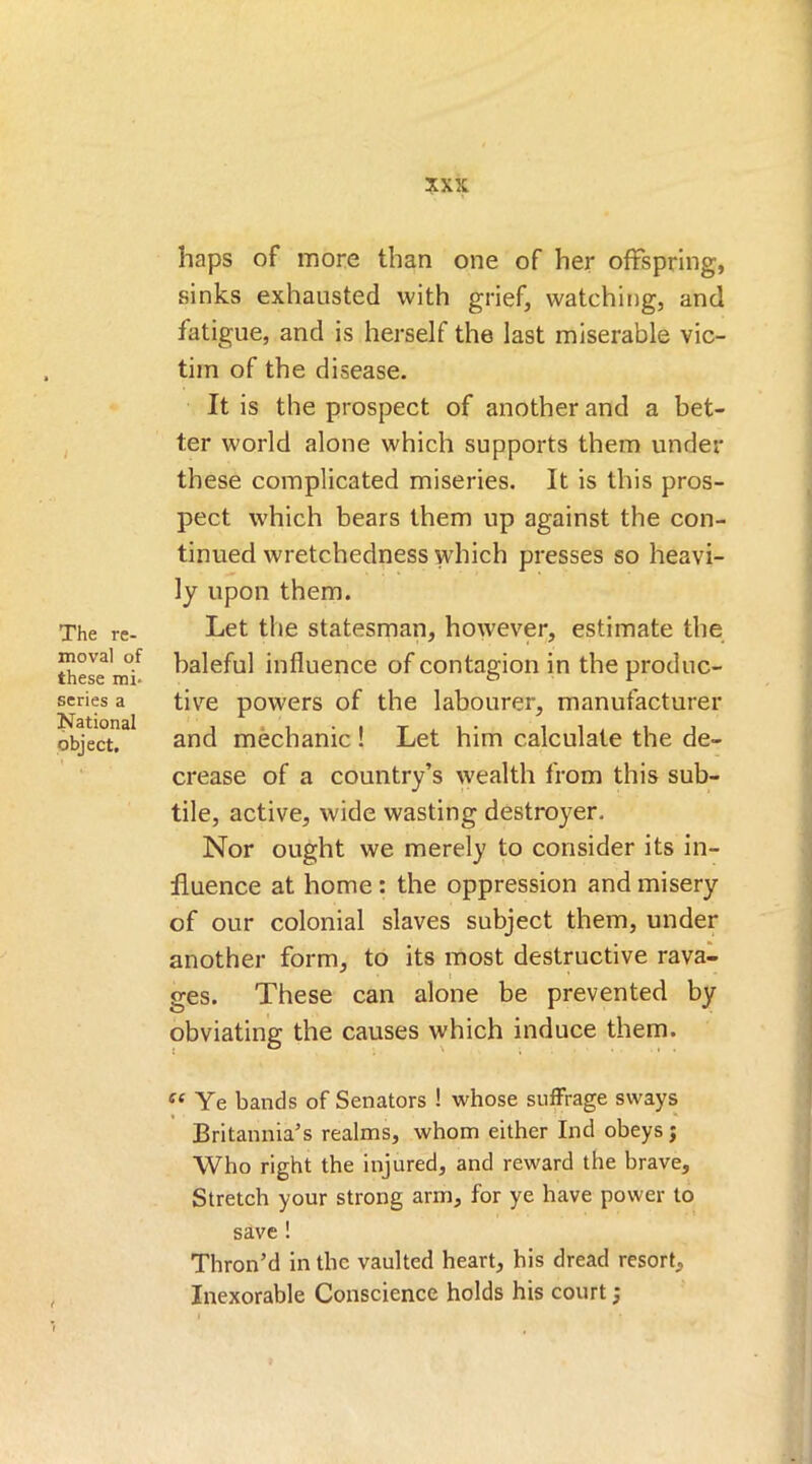The re- moval of these mi* scries a National object. haps of more than one of her offspring, sinks exhausted with grief, watching, and fatigue, and is herself the last miserable vic- tim of the disease. It is the prospect of another and a bet- ter w'orld alone which supports them under these complicated miseries. It is this pros- pect which bears them up against the con- tinued wretchedness which presses so heavi- ly upon them. Let the statesman, however, estimate the baleful influence of contagion in the produc- tive powers of the labourer, manufacturer and mechanic ! Let him calculate the de- crease of a country’s wealth from this sub- tile, active, wide wasting destroyer. Nor ought we merely to consider its in- fluence at home : the oppression and misery of our colonial slaves subject them, under another form, to its most destructive rava- ges. These can alone be prevented by obviating the causes which induce them. ff£ Ye bands of Senators ! whose suffrage sways Britannia’s realms, whom either Ind obeys j Who right the injured, and reward the brave. Stretch your strong arm, for ye have power to save ! Thron’d in the vaulted heart, his dread resort. Inexorable Conscience holds his court;