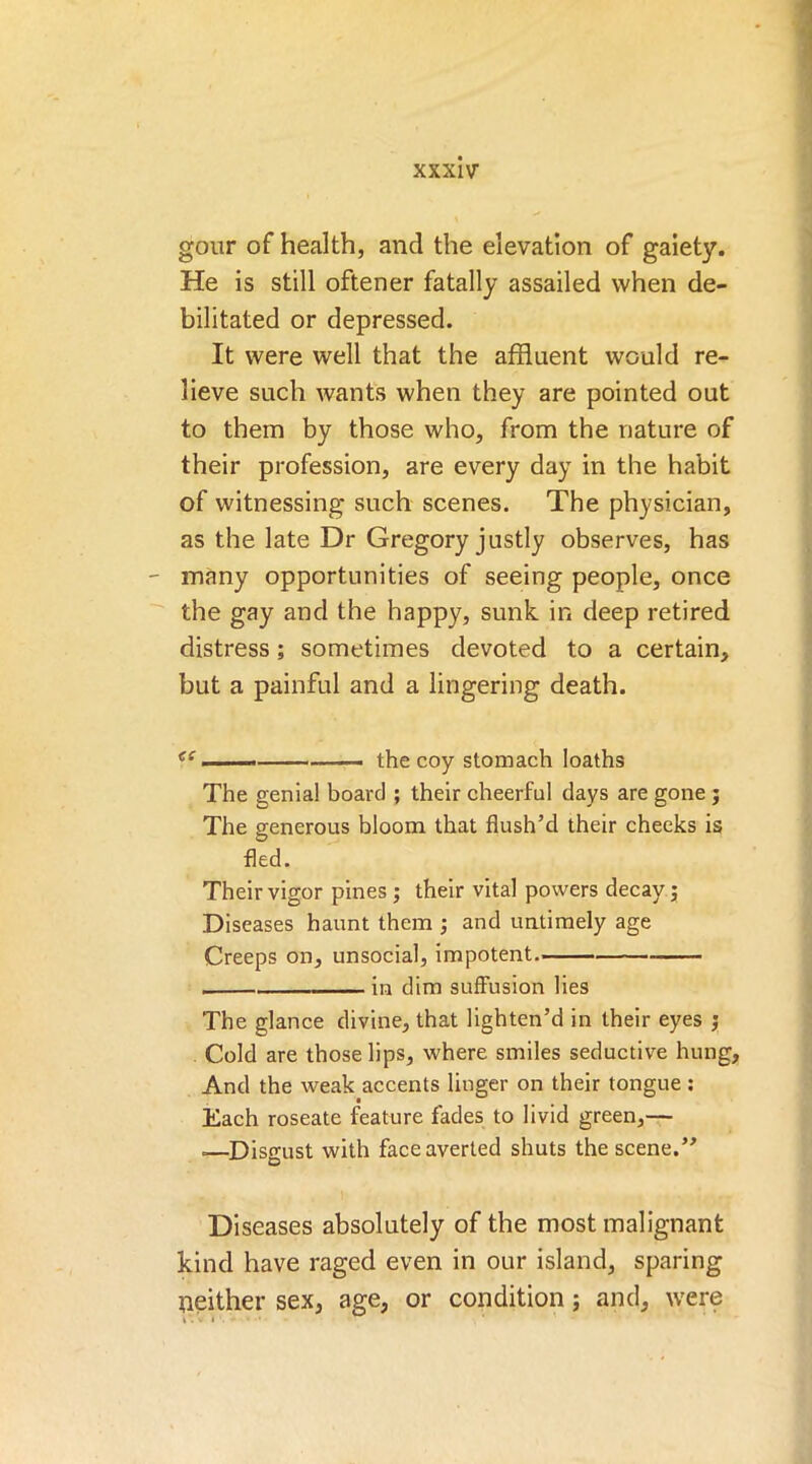 gour of health, and the elevation of gaiety. He is still oftener fatally assailed when de- bilitated or depressed. It were well that the affluent would re- lieve such wants when they are pointed out to them by those who, from the nature of their profession, are every day in the habit of witnessing such scenes. The physician, as the late Dr Gregory justly observes, has many opportunities of seeing people, once the gay and the happy, sunk in deep retired distress; sometimes devoted to a certain, but a painful and a lingering death. <( ——- the coy stomach loaths The genial board ; their cheerful days are gone ; The generous bloom that flush’d their cheeks is fled. Their vigor pines ; their vital powers decay; Diseases haunt them ; and untimely age Creeps on, unsocial, impotent in dim suffusion lies The glance divine, that lighten’d in their eyes ; Cold are those lips, where smiles seductive hung. And the weak accents linger on their tongue : Each roseate feature fades to livid green,— =—Disgust with face averted shuts the scene.” Diseases absolutely of the most malignant kind have raged even in our island, sparing neither sex, age, or condition; and, were i*. • » '