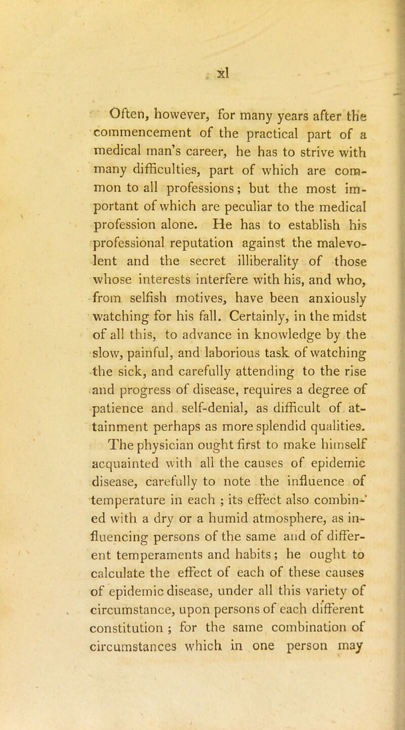 Often, however, for many years after the commencement of the practical part of a medical man’s career, he has to strive with many difficulties, part of which are com- mon to all professions; but the most im- portant of which are peculiar to the medical profession alone. He has to establish his professional reputation against the malevo- lent and the secret illiberality of those whose interests interfere with his, and who, from selfish motives, have been anxiously watching for his fall. Certainly, in the midst of all this, to advance in knowledge by the slow, painful, and laborious task of watching the sick, and carefully attending to the rise and progress of disease, requires a degree of patience and self-denial, as difficult of at- tainment perhaps as more splendid qualities. The physician ought first to make himself acquainted with all the causes of epidemic disease, carefully to note the influence of temperature in each ; its effect also combin- ed with a dry or a humid atmosphere, as in- fluencing persons of the same and of differ- ent temperaments and habits; he ought to calculate the effect of each of these causes of epidemic disease, under all this variety of circumstance, upon persons of each different constitution ; for the same combination of circumstances which in one person may