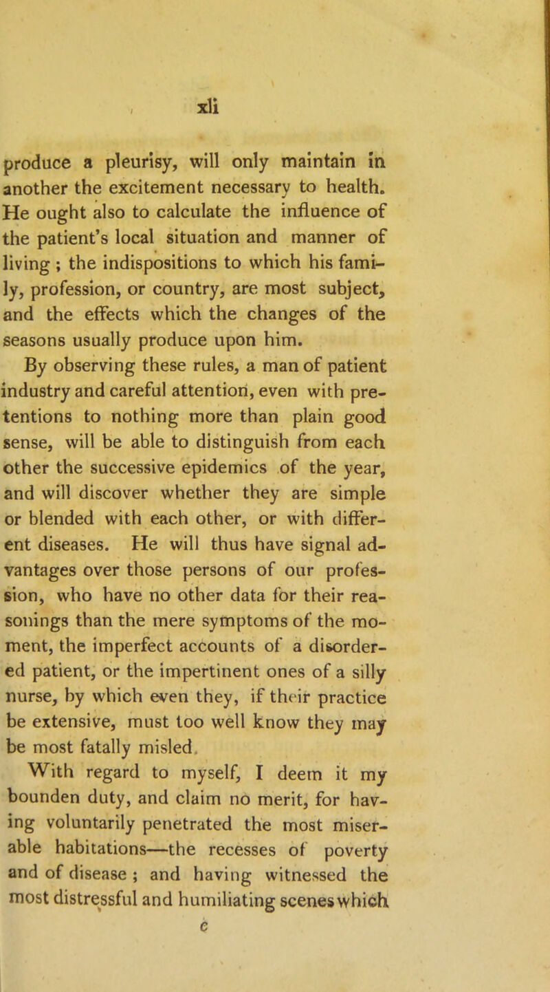 I produce a pleurisy, will only maintain in another the excitement necessary to health. He ought also to calculate the influence of the patient’s local situation and manner of living ; the indispositions to which his fami- ly, profession, or country, are most subject, and the effects which the changes of the seasons usually produce upon him. By observing these rules, a man of patient industry and careful attention, even with pre- tentions to nothing more than plain good sense, will be able to distinguish from each other the successive epidemics of the year, and will discover whether they are simple or blended with each other, or with differ- ent diseases. He will thus have signal ad- vantages over those persons of our profes- sion, who have no other data for their rea- sonings than the mere symptoms of the mo- ment, the imperfect accounts of a disorder- ed patient, or the impertinent ones of a silly nurse, by which even they, if their practice be extensive, must too well know they may be most fatally misled With regard to myself, I deem it my bounden duty, and claim no merit, for hav- ing voluntarily penetrated the most miser- able habitations—the recesses of poverty and of disease ; and having witnessed the most distressful and humiliating scenes which e