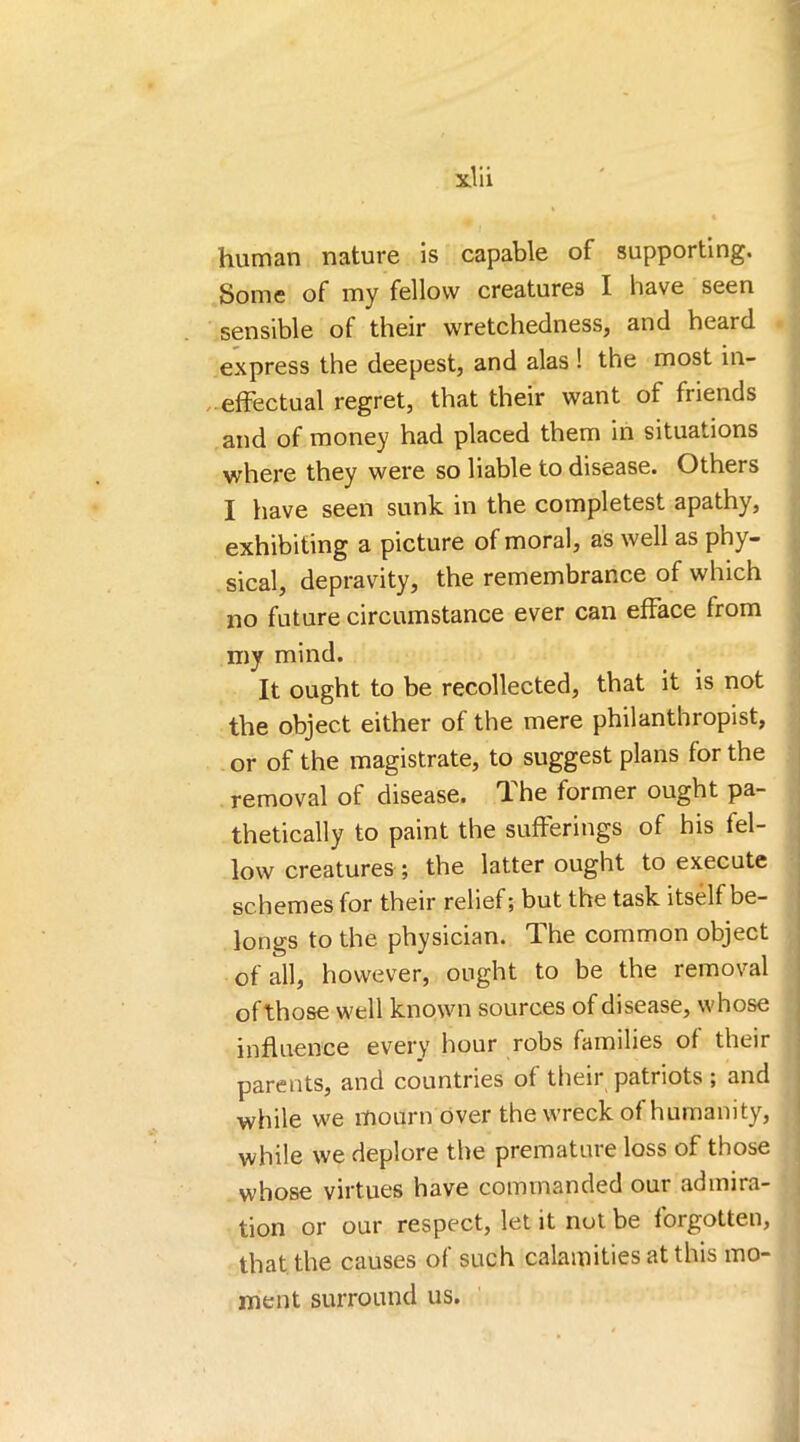 human nature is capable of supporting. Some of my fellow creatures I have seen sensible of their wretchedness, and heard express the deepest, and alas ! the most in- effectual regret, that their want ot friends and of money had placed them in situations where they were so liable to disease. Others I have seen sunk in the completest apathy, exhibiting a picture of moral, as well as phy- sical, depravity, the remembrance of which no future circumstance ever can efface from my mind. It ought to be recollected, that it is not the object either of the mere philanthropist, or of the magistrate, to suggest plans for the removal of disease. The former ought pa- thetically to paint the sufferings of his fel- low creatures ; the latter ought to execute schemes for their relief; but the task itself be- longs to the physician. The common object of all, however, ought to be the removal ofthose well known sources of disease, whose influence every hour robs families of their parents, and countries of their patriots ; and while we mourn over the wreck of humanity, while we deplore the premature loss of those whose virtues have commanded our admira- tion or our respect, let it not be forgotten, that the causes of such calamities at this mo- ment surround us.