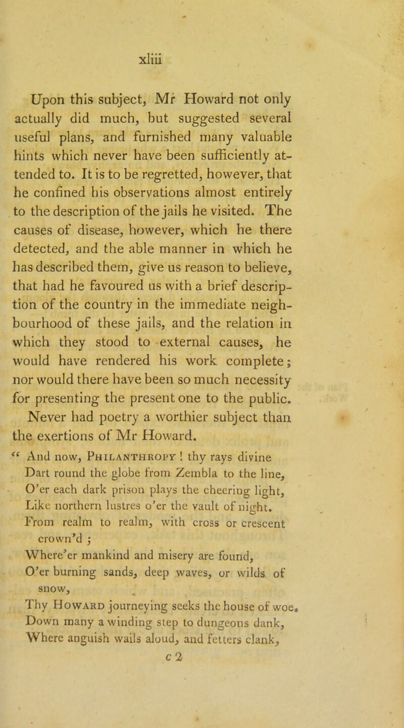 Upon this subject, Mr Howard not only actually did much, but suggested several useful plans, and furnished many valuable hints which never have been sufficiently at- tended to. It is to be regretted, however, that he confined his observations almost entirely to the description of the jails he visited. The causes of disease, however, which he there detected, and the able manner in which he has described them, give us reason to believe, that had he favoured us with a brief descrip- tion of the country in the immediate neigh- bourhood of these jails, and the relation in which they stood to external causes, he would have rendered his work complete; nor would there have been so much necessity for presenting the present one to the public. Never had poetry a worthier subject than the exertions of Mr Howard. “ And now, Philanthropy! thy rays divine Dart round the globe from Zeinbla to the line. O’er each dark prison plays the cheeriug light. Like northern lustres o’er the vault of night. From realm to realm, with cross or crescent crown’d ; Where’er mankind and misery are found. O’er burning sands, deep waves, or wilds of snow. Thy Howard journeying seeks the house of woe. Down many a winding step to dungeons dank. Where anguish wails aloud, and fetters clank,
