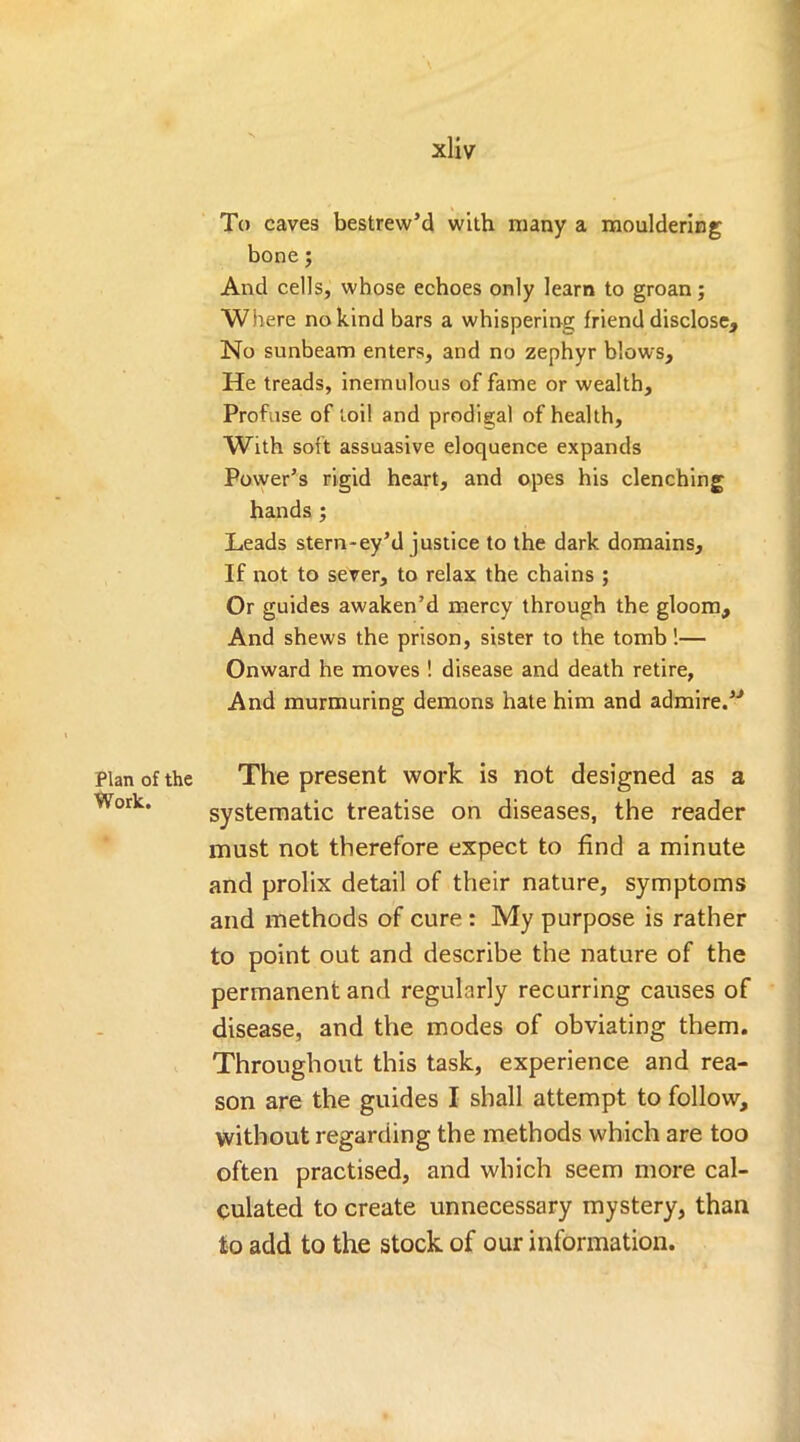 Plan of the Work. xliv To caves bestrew’d with many a mouldering bone; And cells, whose echoes only learn to groan; Where no kind bars a whispering friend disclose. No sunbeam enters, and no zephyr blows. He treads, inemulous of fame or wealth. Profuse of foil and prodigal of health. With soft assuasive eloquence expands Power’s rigid heart, and opes his clenching hands ; Leads stern-ey’d justice to the dark domains. If not to sever, to relax the chains ; Or guides awaken’d mercy through the gloom. And shews the prison, sister to the tomb!— Onward he moves ! disease and death retire, And murmuring demons hate him and admire.’J The present work is not designed as a systematic treatise on diseases, the reader must not therefore expect to find a minute and prolix detail of their nature, symptoms and methods of cure : My purpose is rather to point out and describe the nature of the permanent and regularly recurring causes of disease, and the modes of obviating them. Throughout this task, experience and rea- son are the guides I shall attempt to follow, without regarding the methods which are too often practised, and which seem more cal- culated to create unnecessary mystery, than to add to the stock of our information.