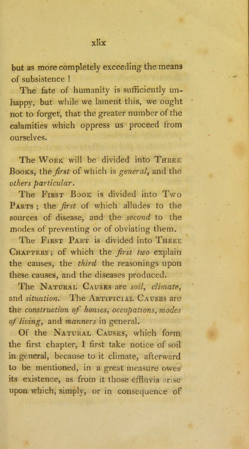but as more completely exceeding the means of subsistence ! The fate of humanity is sufficiently un- happy, but while we lament this, we ought not to forget, that the greater number of the calamities which oppress us proceed from ourselves. The Work will be divided into Three Books, the first of which is general, and the others particular. The First Book is divided into Two Parts ; the first of which alludes to the sources of disease, and the second to the modes of preventing or of obviating them. The First Part is divided into Three Chapters ; of which the first two explain the causes, the third the reasonings upon these causes, and the diseases produced. The Natural Causes are soil, climate, and situation. The Artificial Causes are the construction of houses, occupations, modes of living, and manners in general. Of the Natural Causes, which form the first chapter, 1 first take notice of soil in general, because to it climate, afterward to be mentioned, in a great measure owes its existence, as from it those effluvia arise upon which, simply, or in consequence of