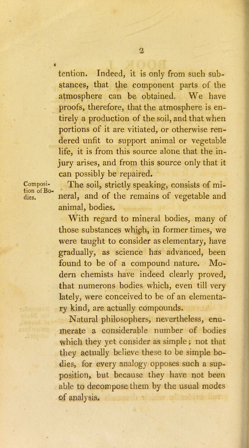 Composi- tion of Bo- dies. tention. Indeed, it is only from such sub- stances, that the component parts of the atmosphere can be obtained. We have proofs, therefore, that the atmosphere is en- tirely a production of the soil, and that when portions of it are vitiated, or otherwise ren- dered unfit to support animal or vegetable life, it is from this source alone that the in- jury arises, and from this source only that it can possibly be repaired. The soil, strictly speaking, consists of mi- neral, and of the remains of vegetable and animal, bodies. With regard to mineral bodies, many of those substances which, in former times, we were taught to consider as elementary, have gradually, as science has advanced, been found to be of a compound nature. Mo- dern chemists have indeed clearly proved, that numerons bodies which, even till very lately, were conceived to be of an elementa- ry kind, are actually compounds. Natural philosophers, nevertheless, enu- merate a considerable number of bodies which they yet consider as simple; not that they actually believe these to be simple bo- dies, for every analogy opposes such a sup- position, but because they have not been able to decompose them by the usual modes of analysis.