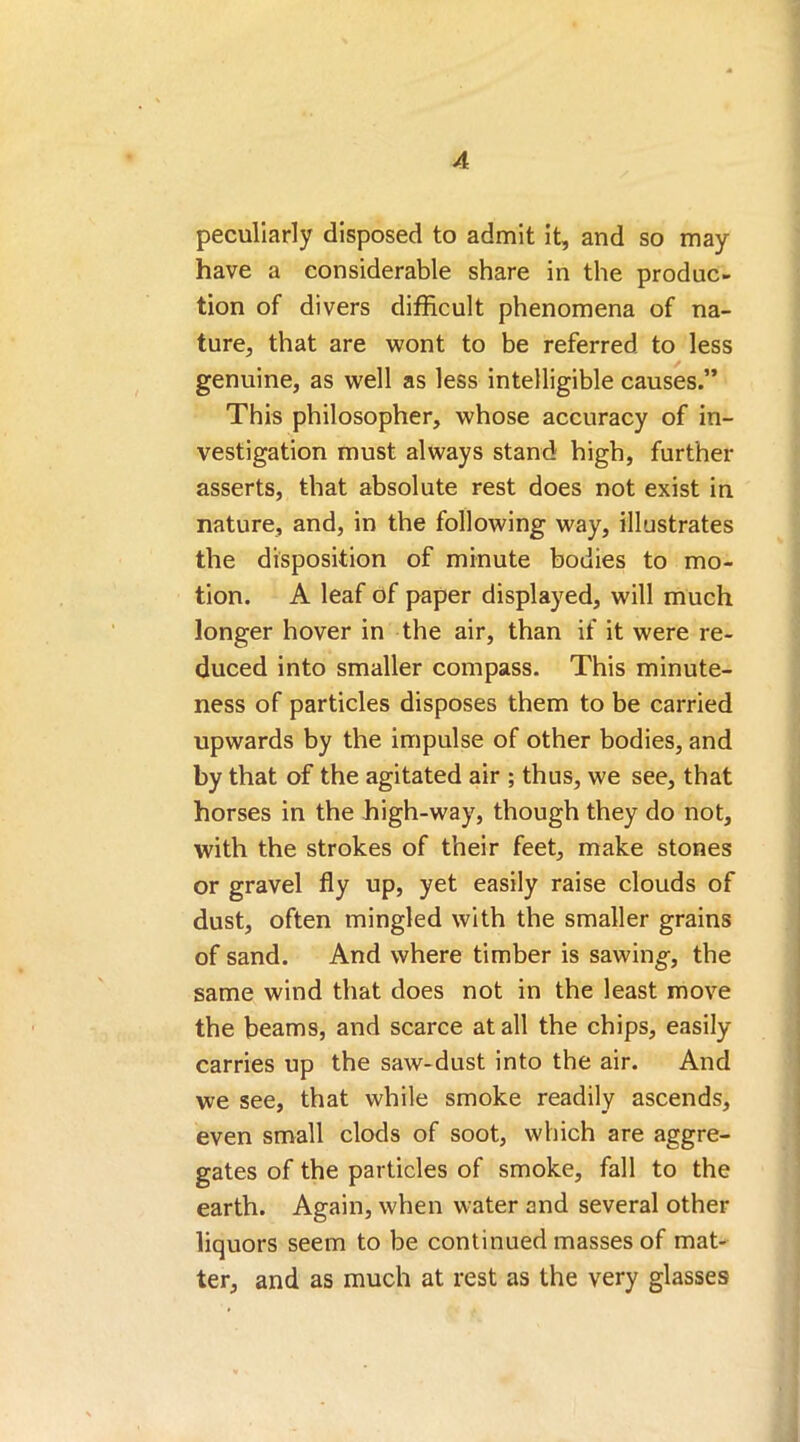 peculiarly disposed to admit it, and so may have a considerable share in the produc- tion of divers difficult phenomena of na- ture, that are wont to be referred to less genuine, as well as less intelligible causes.” This philosopher, whose accuracy of in- vestigation must always stand high, further asserts, that absolute rest does not exist in nature, and, in the following way, illustrates the disposition of minute bodies to mo- tion. A leaf of paper displayed, will much longer hover in the air, than if it were re- duced into smaller compass. This minute- ness of particles disposes them to be carried upwards by the impulse of other bodies, and by that of the agitated air ; thus, we see, that horses in the high-way, though they do not, with the strokes of their feet, make stones or gravel fly up, yet easily raise clouds of dust, often mingled with the smaller grains of sand. And where timber is sawing, the same wind that does not in the least move the beams, and scarce at all the chips, easily carries up the saw-dust into the air. And we see, that while smoke readily ascends, even small clods of soot, which are aggre- gates of the particles of smoke, fall to the earth. Again, when water and several other liquors seem to be continued masses of mat- ter, and as much at rest as the very glasses