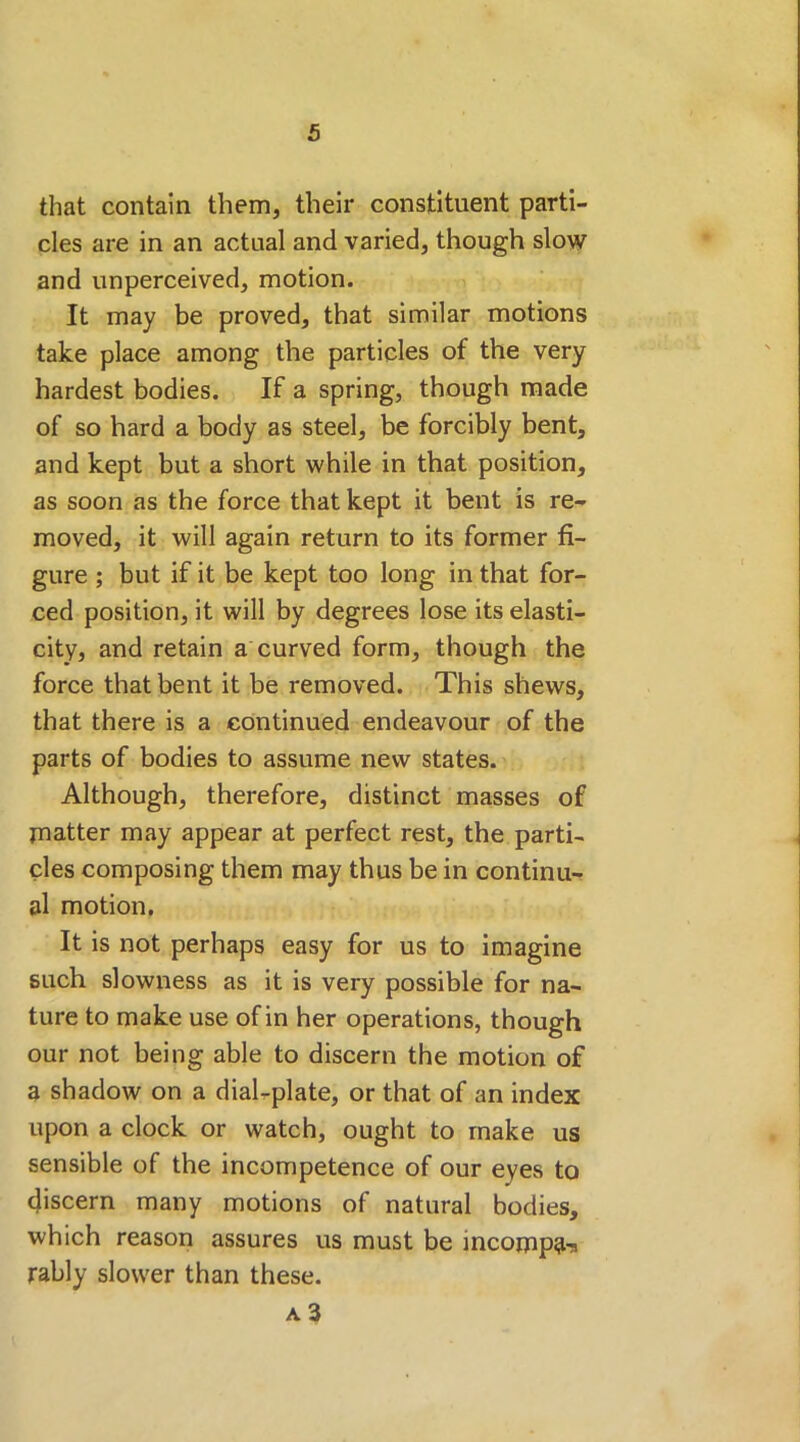 that contain them, their constituent parti- cles are in an actual and varied, though slow and unperceived, motion. It may be proved, that similar motions take place among the particles of the very hardest bodies. If a spring, though made of so hard a body as steel, be forcibly bent, and kept but a short while in that position, as soon as the force that kept it bent is re- moved, it will again return to its former fi- gure ; but if it be kept too long in that for- ced position, it will by degrees lose its elasti- city, and retain a curved form, though the force that bent it be removed. This shews, that there is a continued endeavour of the parts of bodies to assume new states. Although, therefore, distinct masses of matter may appear at perfect rest, the parti- cles composing them may thus be in continu- al motion. It is not perhaps easy for us to imagine such slowness as it is very possible for na- ture to make use of in her operations, though our not being able to discern the motion of a shadow on a dial-plate, or that of an index upon a clock or watch, ought to make us sensible of the incompetence of our eyes to discern many motions of natural bodies, which reason assures us must be incompa-* rably slower than these.