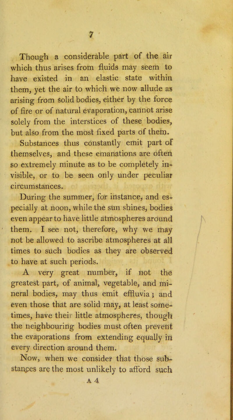 Though a considerable part of the air which thus arises from fluids may seem to have existed in an elastic state within them, yet the air to which we now allude as arising from solid bodies, either by the force of fire or of natural evaporation, cannot arise solely from the interstices of these bodies, but also from the most fixed parts of them. Substances thus constantly emit part of themselves, and these emanations are often so extremely minute as to be completely in- visible, or to be seen only under peculiar circumstances. During the summer, for instance, and es- pecially at noon, while the sun shines, bodies even appear to have little atmospheres around them. I see not, therefore, why we may not be allowed to ascribe atmospheres at all times to such bodies as they are observed to have at such periods. A very great number, if not the greatest part, of animal, vegetable, and mi- neral bodies, may thus emit effluvia; and even those that are solid may, at least some- times, have thei\ little atmospheres, though the neighbouring bodies must often prevent the evaporations from extending equally in every direction around them. Now, when we consider that those sub- stances are the most unlikely to afford such