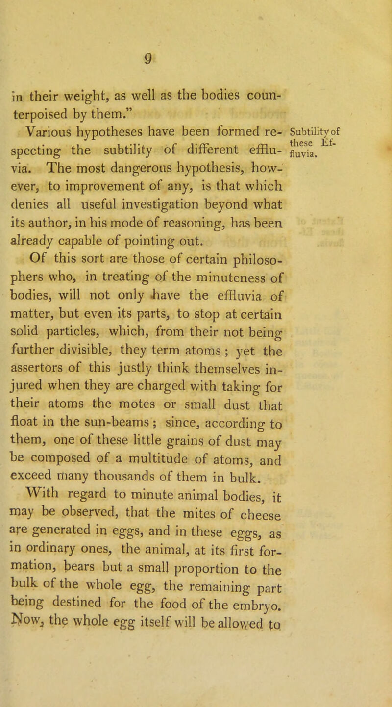 in their weight, as well as the bodies coun- terpoised by them.” Various hypotheses have been formed re- specting the subtility of different efflu- via. The most dangerous hypothesis, how- ever, to improvement of any, is that which denies all useful investigation beyond what its author, in his mode of reasoning, has been already capable of pointing out. Of this sort are those of certain philoso- phers who, in treating of the minuteness of bodies, will not only .have the effluvia of matter, but even its parts, to stop at certain solid particles, which, from their not being further divisible, they term atoms ; yet the assertors of this justly think themselves in- jured when they are charged with taking for their atoms the motes or small dust that float in the sun-beams; since, according to them, one of these little grains of dust may be composed of a multitude of atoms, and exceed many thousands of them in bulk. With regard to minute animal bodies, it may be observed, that the mites of cheese are generated in eggs, and in these eggs, as in ordinary ones, the animal, at its first for- mation, bears but a small proportion to the bulk of the whole egg, the remaining part being destined for the food of the embryo. Nowj the whole egg itself will be allowed to Subtility of these Ef- fluvia.