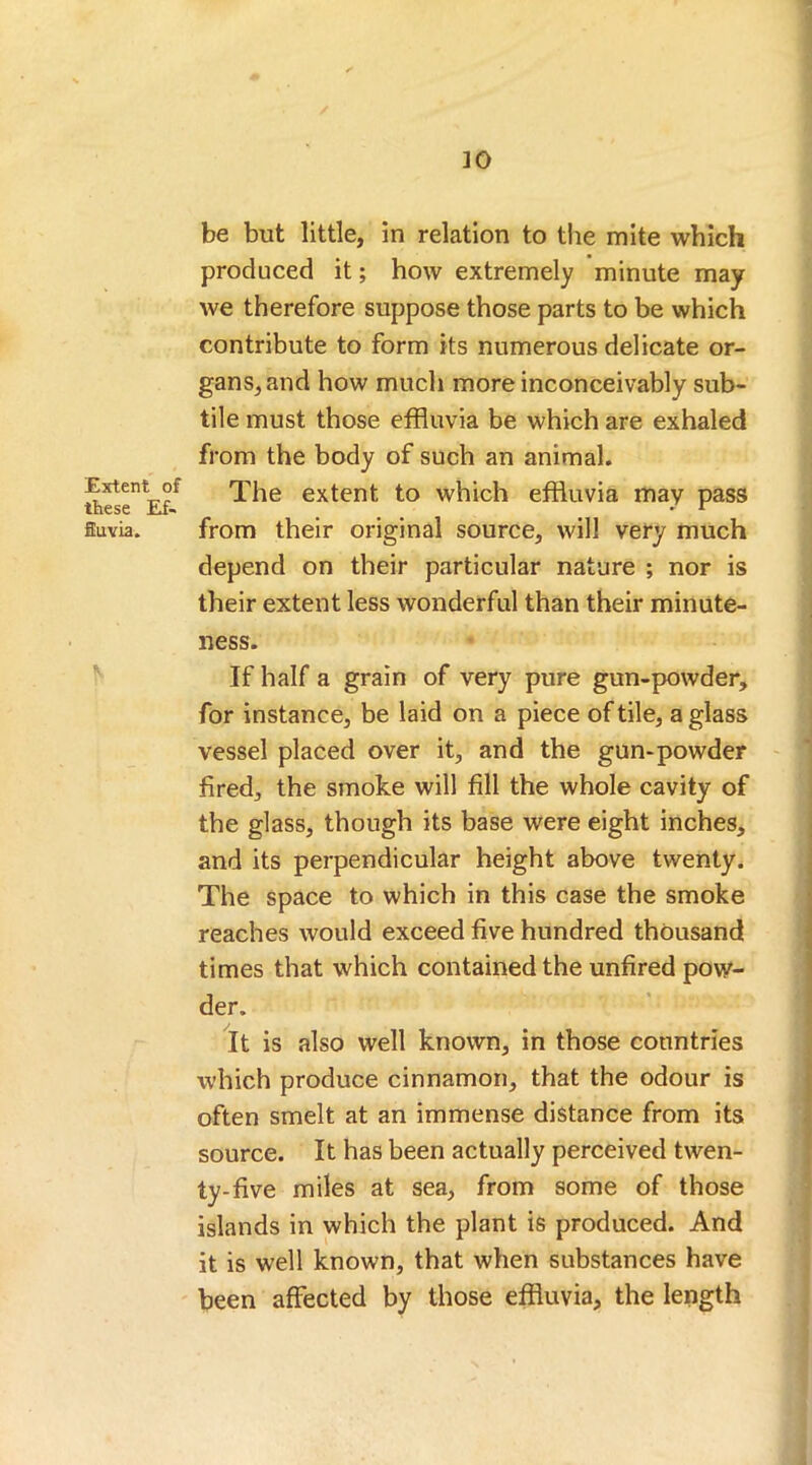 Extent of these Ef- fluvia. 30 be but little, in relation to the mite which produced it; how extremely minute may we therefore suppose those parts to be which contribute to form its numerous delicate or- gans, and how much more inconceivably sub- tile must those effluvia be which are exhaled from the body of such an animal. The extent to which effluvia may pass from their original source, will very much depend on their particular nature ; nor is their extent less wonderful than their minute- ness. If half a grain of very pure gun-powder, for instance, be laid on a piece of tile, a glass vessel placed over it, and the gun-powder fired, the smoke will fill the whole cavity of the glass, though its base were eight inches, and its perpendicular height above twenty. The space to which in this case the smoke reaches would exceed five hundred thousand times that which contained the unfired pow- der. It is also well known, in those countries which produce cinnamon, that the odour is often smelt at an immense distance from its source. It has been actually perceived twen- ty-five miles at sea, from some of those islands in which the plant is produced. And it is well known, that when substances have been affected by those effluvia, the length