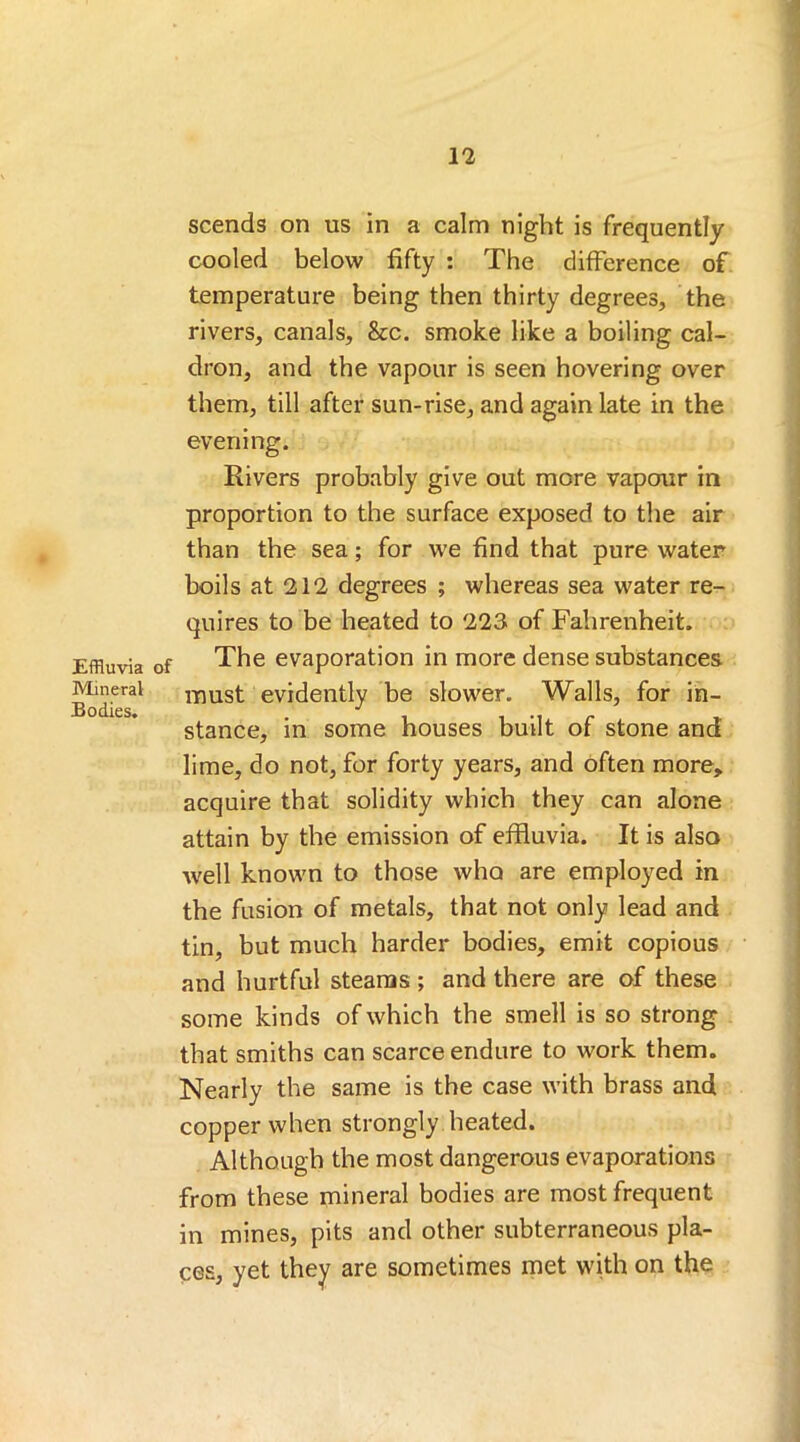 Effluvia of Mineral Bodies. scends on ns in a calm night is frequently cooled below fifty : The difference of temperature being then thirty degrees, the rivers, canals, &c. smoke like a boiling cal- dron, and the vapour is seen hovering over them, till after sun-rise, and again late in the evening. Rivers probably give out more vapour in proportion to the surface exposed to the air than the sea; for we find that pure water boils at 212 degrees ; whereas sea water re- quires to be heated to 223 of Fahrenheit. The evaporation in more dense substances must evidently be slower. Walls, for in- stance, in some houses built of stone and lime, do not, for forty years, and often more, acquire that solidity which they can alone attain by the emission of effluvia. It is also well known to those who are employed in the fusion of metals, that not only lead and tin, but much harder bodies, emit copious and hurtful steams ; and there are of these some kinds of which the smell is so strong that smiths can scarce endure to work them. Nearly the same is the case with brass and copper when strongly heated. Although the most dangerous evaporations from these mineral bodies are most frequent in mines, pits and other subterraneous pla- ces, yet they are sometimes met with on the