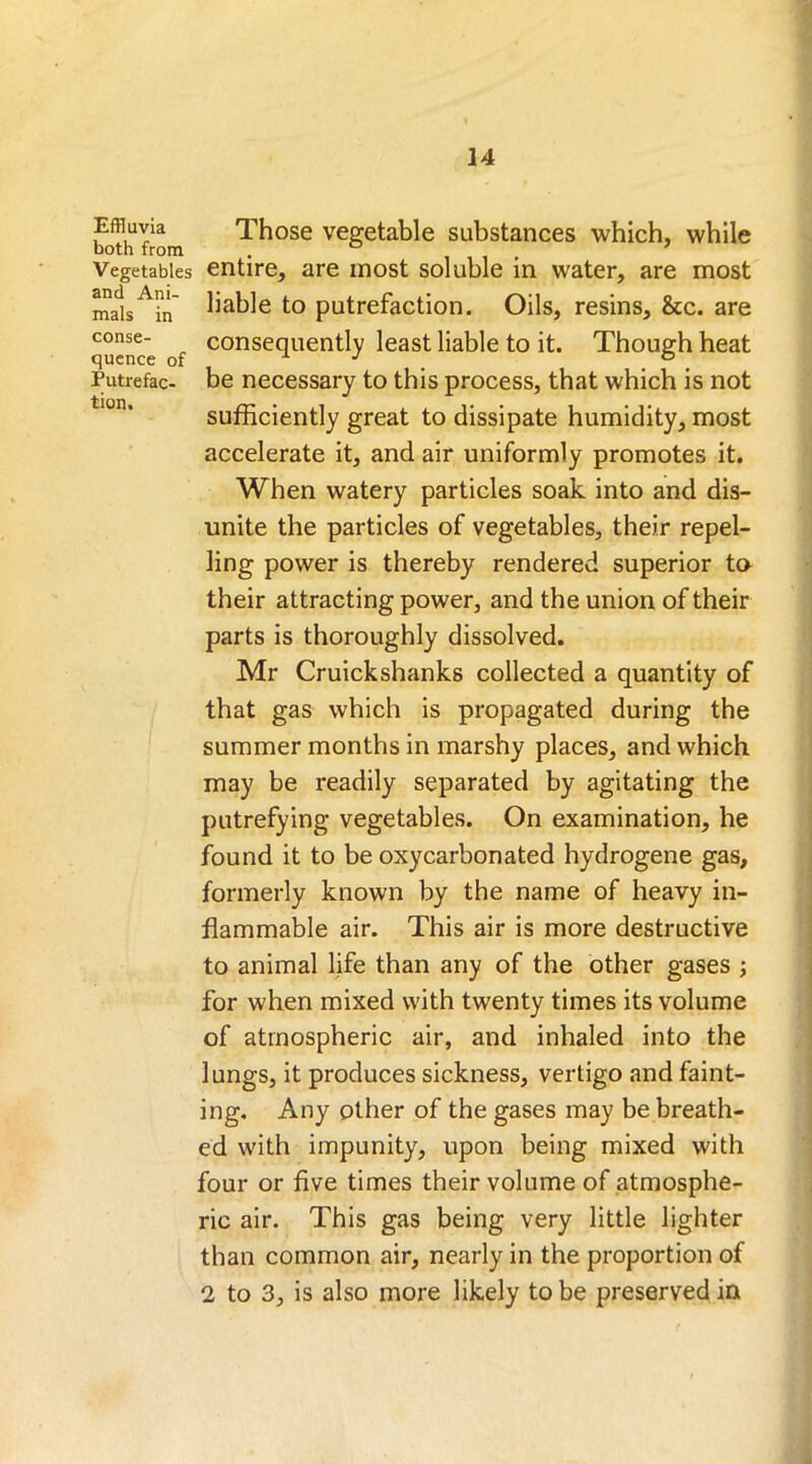 mals in conse- quence of Putrefac- tion. Effluvia Those vegetable substances which, while both from . 0 Vegetables entire, are most soluble in water, are most and Am- jja^]e to putrefaction. Oils, resins, &c. are consequently least liable to it. Though heat be necessary to this process, that which is not sufficiently great to dissipate humidity, most accelerate it, and air uniformly promotes it. When watery particles soak into and dis- unite the particles of vegetables, their repel- ling power is thereby rendered superior to their attracting power, and the union of their parts is thoroughly dissolved. Mr Cruickshanks collected a quantity of that gas which is propagated during the summer months in marshy places, and which may be readily separated by agitating the putrefying vegetables. On examination, he found it to be oxycarbonated hydrogene gas, formerly known by the name of heavy in- flammable air. This air is more destructive to animal life than any of the other gases ; for when mixed with twenty times its volume of atmospheric air, and inhaled into the lungs, it produces sickness, vertigo and faint- ing. Any other of the gases may be breath- ed with impunity, upon being mixed with four or five times their volume of atmosphe- ric air. This gas being very little lighter than common air, nearly in the proportion of 2 to 3, is also more likely to be preserved in