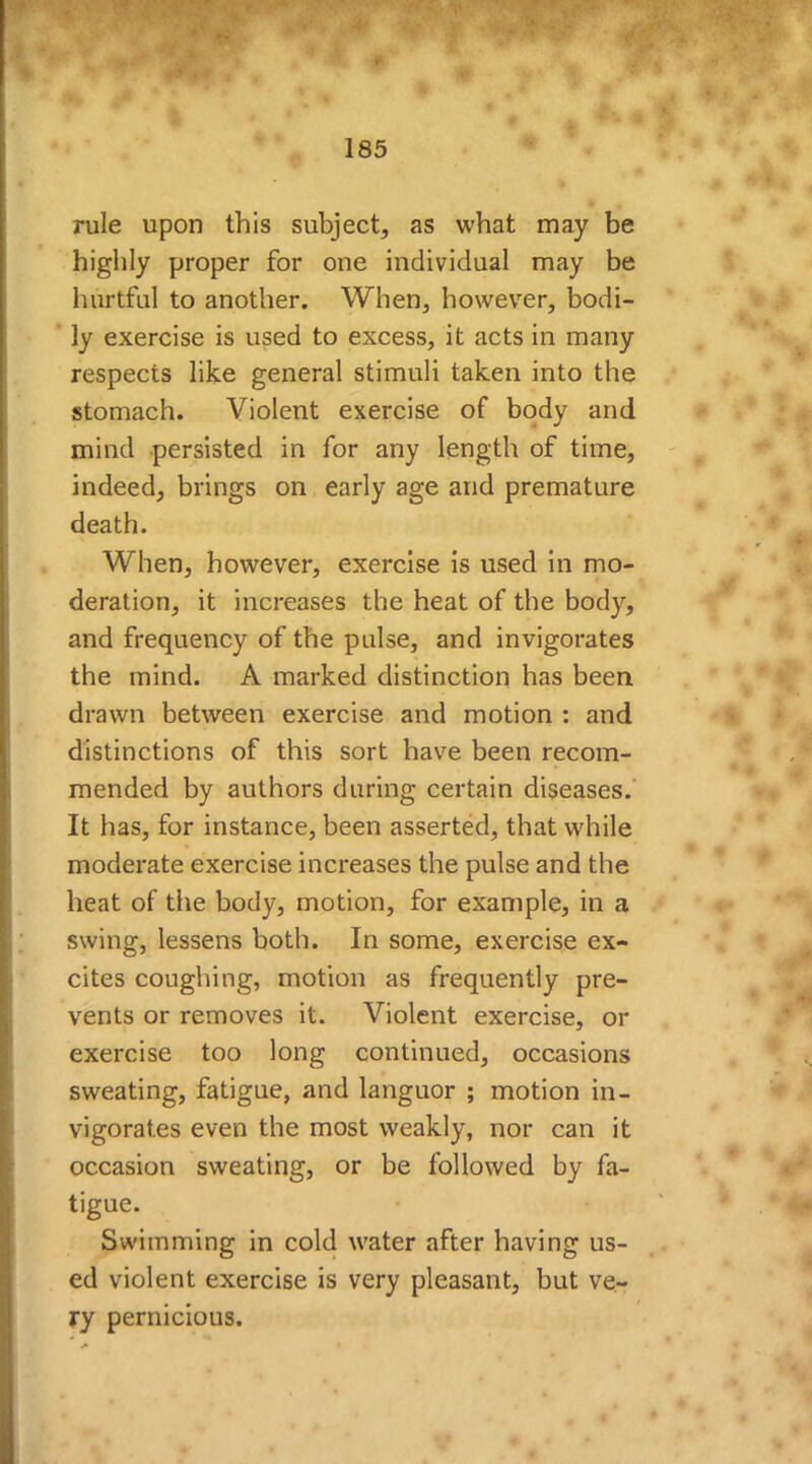 rule upon this subject, as what may be highly proper for one individual may be hurtful to another. When, however, bodi- ly exercise is used to excess, it acts in many respects like general stimuli taken into the stomach. Violent exercise of body and mind persisted in for any length of time, indeed, brings on early age and premature death. When, however, exercise is used in mo- deration, it increases the heat of the body, and frequency of the pulse, and invigorates the mind. A marked distinction has been drawn between exercise and motion : and distinctions of this sort have been recom- mended by authors during certain diseases. It has, for instance, been asserted, that while moderate exercise increases the pulse and the heat of the body, motion, for example, in a swing, lessens both. In some, exercise ex- cites coughing, motion as frequently pre- vents or removes it. Violent exercise, or exercise too long continued, occasions sweating, fatigue, and languor ; motion in- vigorates even the most weakly, nor can it occasion sweating, or be followed by fa- tigue. Swimming in cold water after having us- ed violent exercise is very pleasant, but ve- ry pernicious.