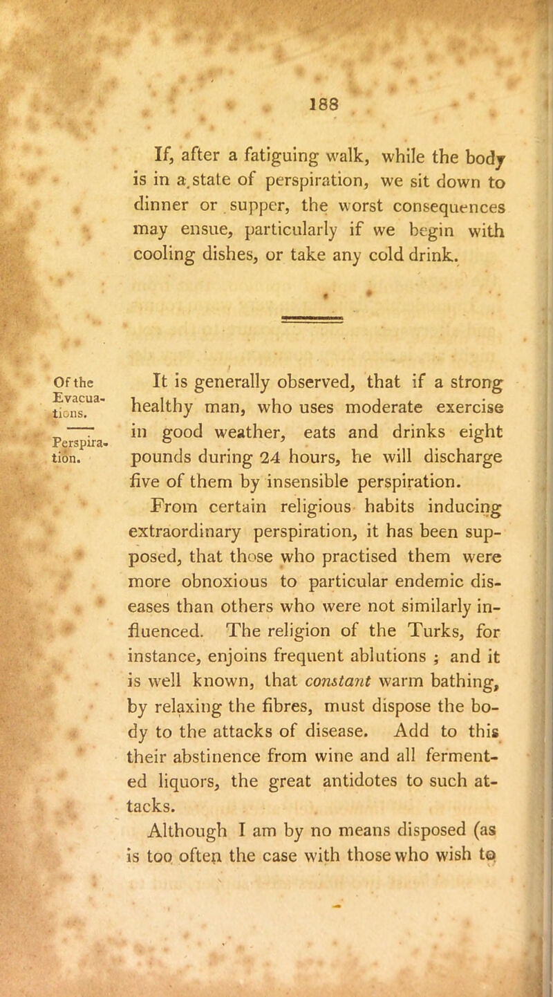 Of the Evacua- tions. Perspira- tion. If, after a fatiguing walk, while the body is in a state of perspiration, we sit down to dinner or supper, the worst consequences may ensue, particularly if we begin with cooling dishes, or take any cold drink. It is generally observed, that if a strong healthy man, who uses moderate exercise in good weather, eats and drinks eight pounds during 24 hours, he will discharge five of them by insensible perspiration. From certain religious habits inducing extraordinary perspiration, it has been sup- posed, that those who practised them were more obnoxious to particular endemic dis- eases than others who were not similarly in- fluenced. The religion of the Turks, for instance, enjoins frequent ablutions ; and it is well known, that constant warm bathing, by relaxing the fibres, must dispose the bo- dy to the attacks of disease. Add to this their abstinence from wine and all ferment- ed liquors, the great antidotes to such at- tacks. Although I am by no means disposed (as is too often the case with those who wish to