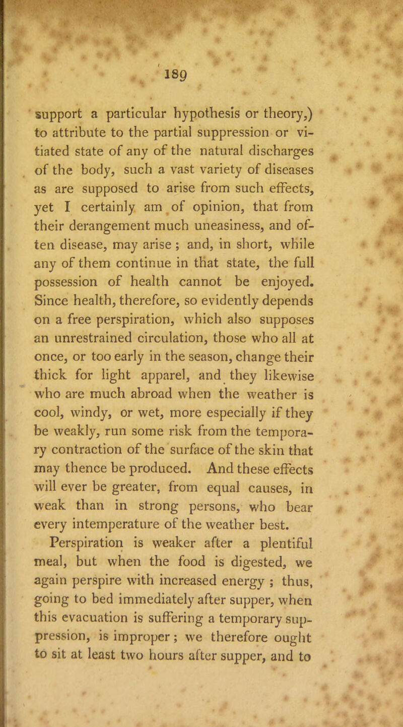support a particular hypothesis or theory,) to attribute to the partial suppression or vi- tiated state of any of the natural discharges of the body, such a vast variety of diseases as are supposed to arise from such effects, yet I certainly am of opinion, that from their derangement much uneasiness, and of- ten disease, may arise ; and, in short, while any of them continue in that state, the full possession of health cannot be enjoyed. Since health, therefore, so evidently depends on a free perspiration, which also supposes an unrestrained circulation, those who all at once, or too early in the season, change their thick for light apparel, and they likewise who are much abroad when the weather is cool, windy, or wet, more especially if they be weakly, run some risk from the tempora- ry contraction of the surface of the skin that may thence be produced. And these effects will ever be greater, from equal causes, in weak than in strong persons, who bear every intemperature of the weather best. Perspiration is weaker after a plentiful meal, but when the food is digested, we again perspire with increased energy ; thus, going to bed immediately after supper, when this evacuation is suffering a temporary sup- pression, is improper; we therefore ought to sit at least two hours after supper, and to * I* . % *£ « 'A ** & * • * ^ * i 4 d