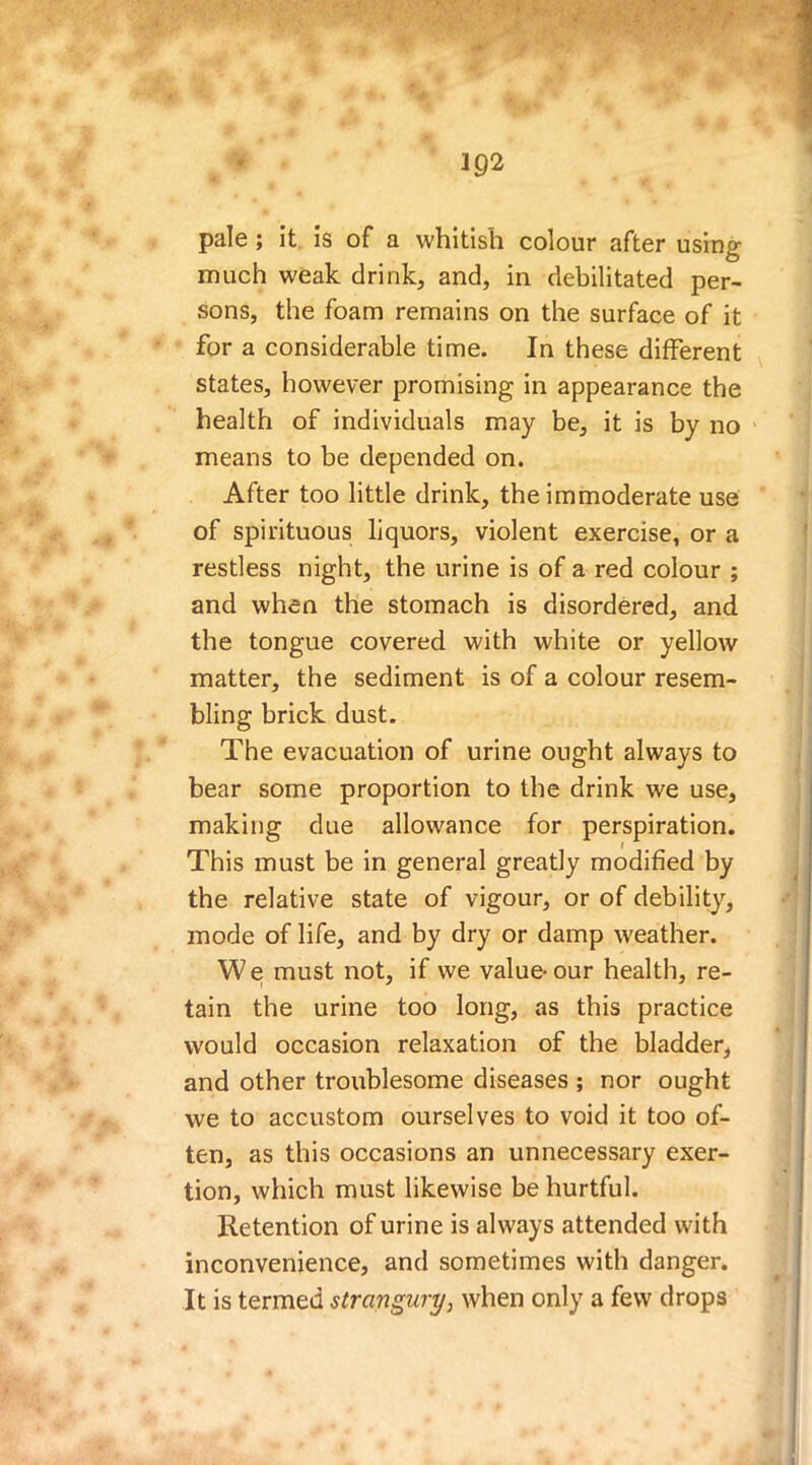 pale ; it is of a whitish colour after using much weak drink, and, in debilitated per- sons, the foam remains on the surface of it for a considerable time. In these different states, however promising in appearance the health of individuals may be, it is by no means to be depended on. After too little drink, the immoderate use of spirituous liquors, violent exercise, or a restless night, the urine is of a red colour ; and when the stomach is disordered, and the tongue covered with white or yellow matter, the sediment is of a colour resem- bling brick dust. The evacuation of urine ought always to bear some proportion to the drink we use, making due allowance for perspiration. This must be in general greatly modified by the relative state of vigour, or of debility, mode of life, and by dry or damp weather. We must not, if we value-our health, re- tain the urine too long, as this practice would occasion relaxation of the bladder, and other troublesome diseases ; nor ought we to accustom ourselves to void it too of- ten, as this occasions an unnecessary exer- tion, which must likewise be hurtful. Retention of urine is always attended with inconvenience, and sometimes with danger. It is termed strangury, when only a few drops