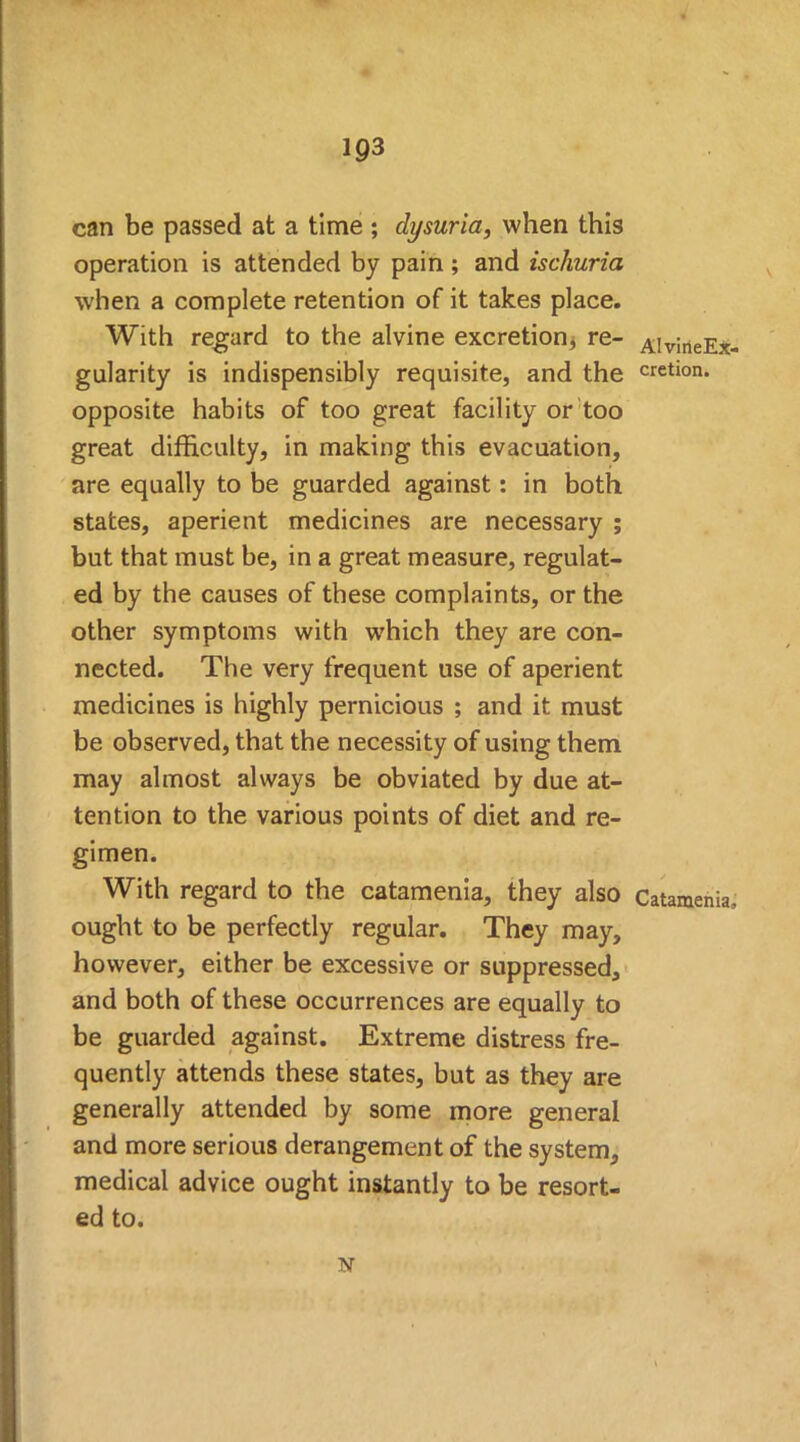 4 can be passed at a time ; dysuria, when this operation is attended by pain ; and ischuria when a complete retention of it takes place. With regard to the alvine excretion^ re- AlvineEx- gularity is indispensibly requisite, and the cretion. opposite habits of too great facility or too great difficulty, in making this evacuation, are equally to be guarded against: in both states, aperient medicines are necessary ; but that must be, in a great measure, regulat- ed by the causes of these complaints, or the other symptoms with w7hich they are con- nected. The very frequent use of aperient medicines is highly pernicious ; and it must be observed, that the necessity of using them may almost always be obviated by due at- tention to the various points of diet and re- gimen. With regard to the catamenia, they also Catamenia, ought to be perfectly regular. They may, however, either be excessive or suppressed, and both of these occurrences are equally to be guarded against. Extreme distress fre- quently attends these states, but as they are generally attended by some more general and more serious derangement of the system, medical advice ought instantly to be resort- ed to. N