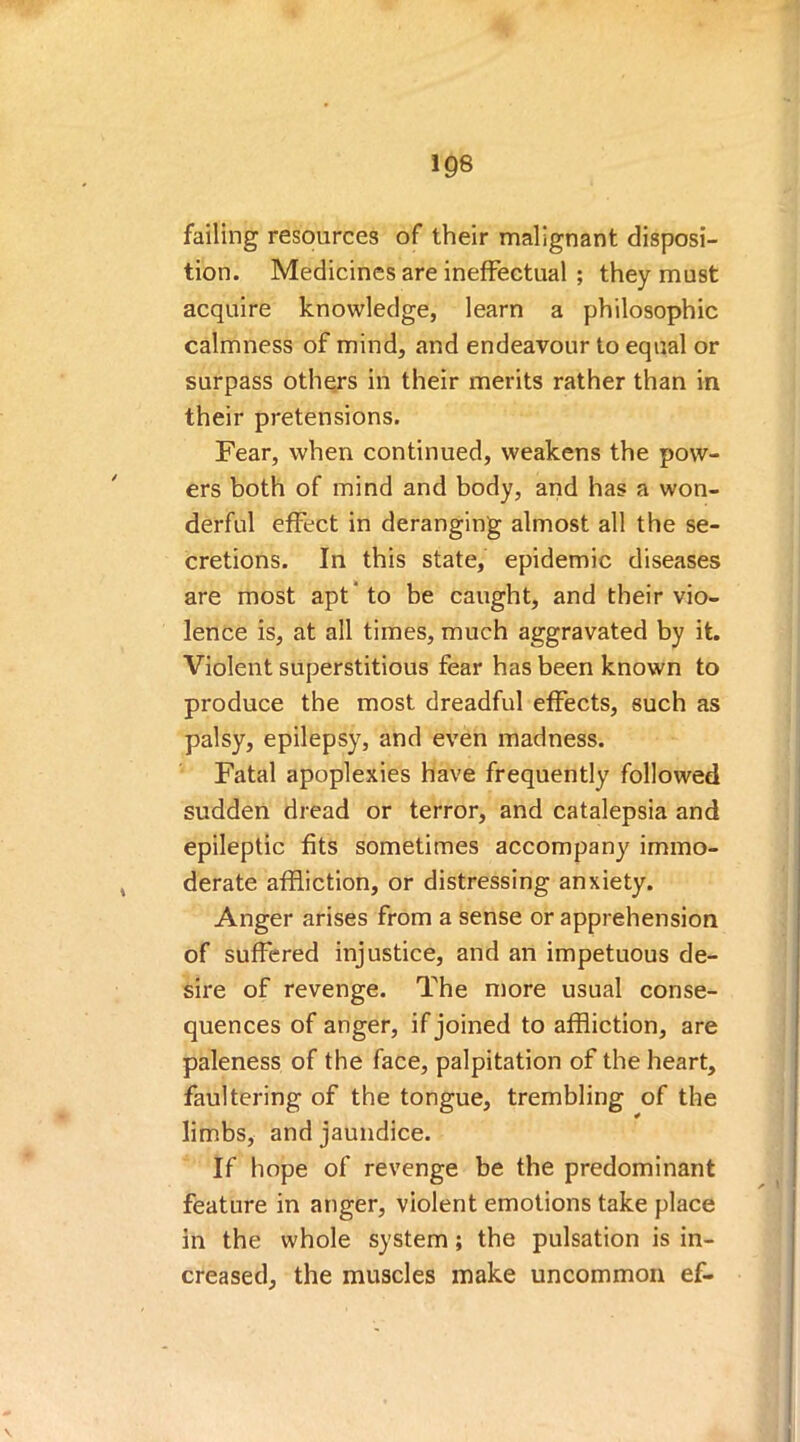 failing resources of their malignant disposi- tion. Medicines are ineffectual ; they must acquire knowledge, learn a philosophic calmness of mind, and endeavour to equal or surpass others in their merits rather than in their pretensions. Fear, when continued, weakens the pow- ers both of mind and body, and has a won- derful effect in deranging almost all the se- cretions. In this state, epidemic diseases are most apt* to be caught, and their vio- lence is, at all times, much aggravated by it. Violent superstitious fear has been known to produce the most dreadful effects, such as palsy, epilepsy, and even madness. Fatal apoplexies have frequently followed sudden dread or terror, and catalepsia and epileptic fits sometimes accompany immo- derate affliction, or distressing anxiety. Anger arises from a sense or apprehension of suffered injustice, and an impetuous de- sire of revenge. The more usual conse- quences of anger, if joined to affliction, are paleness of the face, palpitation of the heart, faultering of the tongue, trembling of the limbs, and jaundice. If hope of revenge be the predominant feature in anger, violent emotions take place in the whole system; the pulsation is in- creased, the muscles make uncommon ef-
