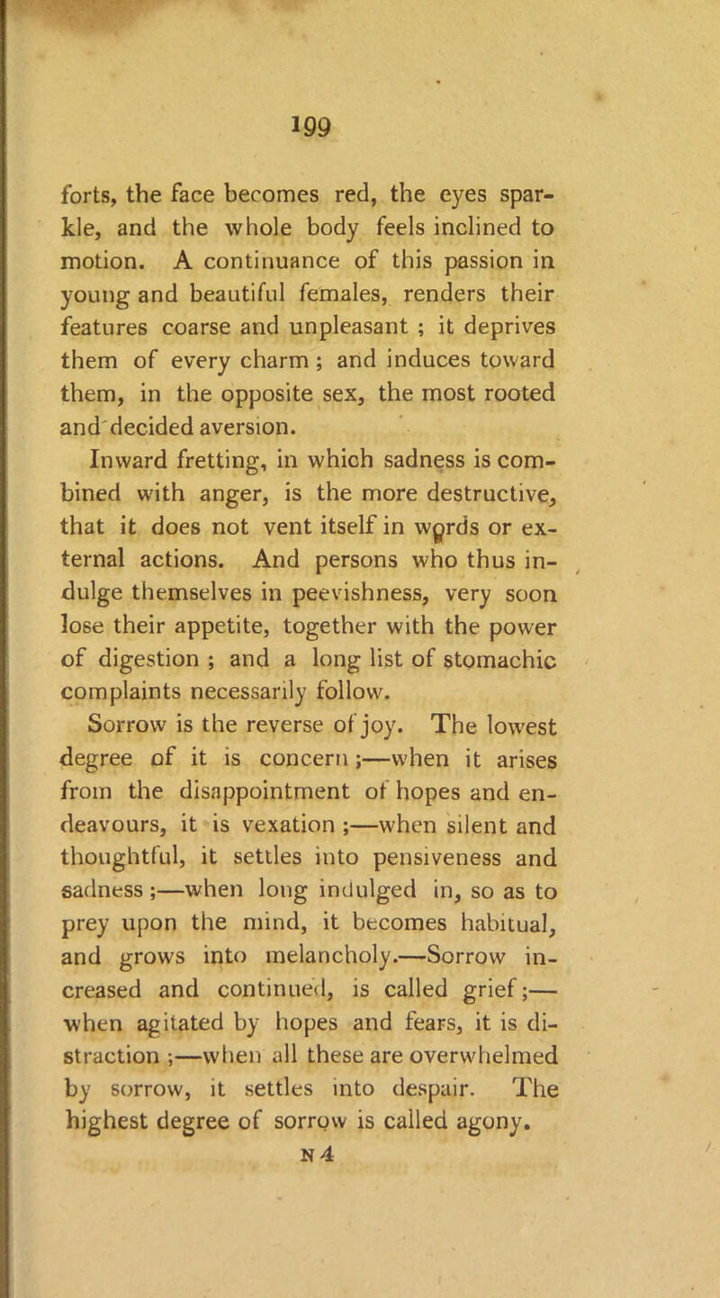 m forts, the face becomes red, the eyes spar- kle, and the whole body feels inclined to motion. A continuance of this passion in young and beautiful females, renders their features coarse and unpleasant ; it deprives them of every charm; and induces toward them, in the opposite sex, the most rooted and'decided aversion. Inward fretting, in which sadness is com- bined with anger, is the more destructive, that it does not vent itself in wprds or ex- ternal actions. And persons who thus in- dulge themselves in peevishness, very soon lose their appetite, together with the power of digestion ; and a long list of stomachic complaints necessarily follow. Sorrow is the reverse of joy. The lowest degree of it is concern;—when it arises from the disappointment of hopes and en- deavours, it is vexation ;—when silent and thoughtful, it settles into pensiveness and sadness ;—when long indulged in, so as to prey upon the mind, it becomes habitual, and grows into melancholy.—Sorrow in- creased and continued, is called grief;— when agitated by hopes and fears, it is di- straction ;—when all these are overwhelmed by sorrow, it settles into despair. The highest degree of sorrow is called agony.
