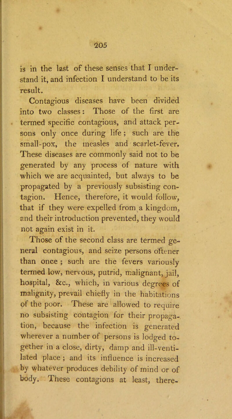 is in the last of these senses that I under- stand it, and infection I understand to be its result. Contagious diseases have been divided into two classes: Those of the first are termed specific contagious, and attack per- sons only once during life ; such are the small-pox, the measles and scarlet-fever. These diseases are commonly said not to be generated by any process of nature with which we are acquainted, but always to be propagated by a previously subsisting con- tagion. Hence, therefore, it would follow, that if they were expelled from a kingdom, and their introduction prevented, they would not again exist in it. Those of the second class are termed ge- neral contagious, and seize persons oftener than once ; such are the fevers variously termed low, nervous, putrid, malignant, jail, hospital, &c., which, in various degrees of malignity, prevail chiefly in the habitations of the poor. These are allowed to require no subsisting contagion for their propaga- tion, because the infection is generated wherever a number of persons is lodged to- gether in a close, dirty, damp and ill-venti- lated place ; and its influence is increased by whatever produces debility of mind or of body. These contagions at least, there-