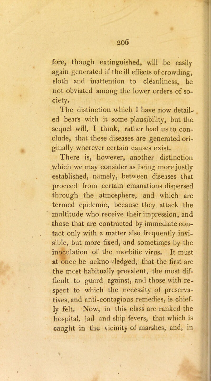 i 206 fore, though extinguished, will be easily again generated if the ill effects of crowding, sloth and inattention to cleanliness, be not obviated among the lower orders of so- ciety. The distinction which I have now detail- ed bear's with it some plausibility, but the sequel will, I think, rather lead us to con- clude, that these diseases are generated ori- ginally wherever certain causes exist. There is, however, another distinction which we may consider as being more justly established, namely, between diseases that proceed from certain emanations dispersed through the atmosphere, and which are termed epidemic, because they attack the multitude who receive their impression, and those that are contracted by immediate con- tact only with a matter also frequently invi- sible, but more fixed, and sometimes by the inoculation of the morbific virus. It must at once be ackno fledged, that the first are the most habitually prevalent, the most dif- ficult to guard against, and those with re- spect to which the necessity of preserva- tives, and anti-contagious remedies, is chief- ly felt. Now, in this class are ranked the hospital, jail and ship fevers, that which is caught in the vicinity of marshes, and, in