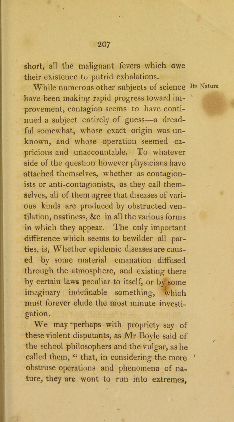 short, all the malignant fevers which owe their existence to putrid exhalations. While numerous other subjects of science have been making rapid progress toward im- provement, contagion seems to have conti- nued a subject entirely of guess—a dread- ful somewhat, whose exact origin was un- known, and whose operation seemed ca- pricious and unaccountable. To whatever side of the question however physicians have attached themselves, whether as contagion- ists or anti-contagionists, as they call them- selves, all of them agree that diseases of vari- ous kinds are produced by obstructed ven- tilation, nastiness, &c in all the various forms in which they appear. The only important difference which seems to bewilder all par- ties, is, Whether epidemic diseases are caus- ed by some material emanation diffused through the atmosphere, and existing there by certain laws peculiar to itself, or by some imaginary indefinable something, which must forever elude the most minute investi- gation. We may'perhaps with propriety say of these violent disputants, as Mr Boyle said of the school philosophers and the vulgar, as he called them, “ that, in considering the more obstruse operations and phenomena of na- ture, they are wont to run into extremes. Its Nature / I