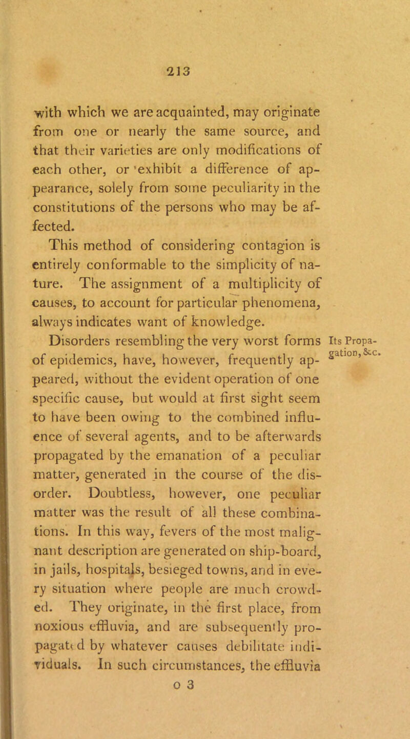 with which we are acquainted, may originate from one or nearly the same source, and that their varieties are only modifications of each other, or ’exhibit a difference of ap- pearance, solely from some peculiarity in the constitutions of the persons who may be af- fected. This method of considering contagion is entirely conformable to the simplicity of na- ture. The assignment of a multiplicity of causes, to account for particular phenomena, always indicates want of knowledge. Disorders resembling the very worst forms Its Propa- of epidemics, have, however, frequently ap- sauon’ c peared, without the evident operation of one specific cause, but would at first sight seem to have been owing to the combined influ- ence of several agents, and to be afterwards propagated by the emanation of a peculiar matter, generated in the course of the dis- order. Doubtless, however, one peculiar matter was the result of all these combina- tions. In this way, fevers of the most malig- nant description are generated on ship-board, in jails, hospitals, besieged towns, and in eve- ry situation where people are much crowd- ed. They originate, in the first place, from noxious effluvia, and are subsequently pro- pagat< cl by whatever causes debilitate indi- viduals. In such circumstances, the effluvia o 3