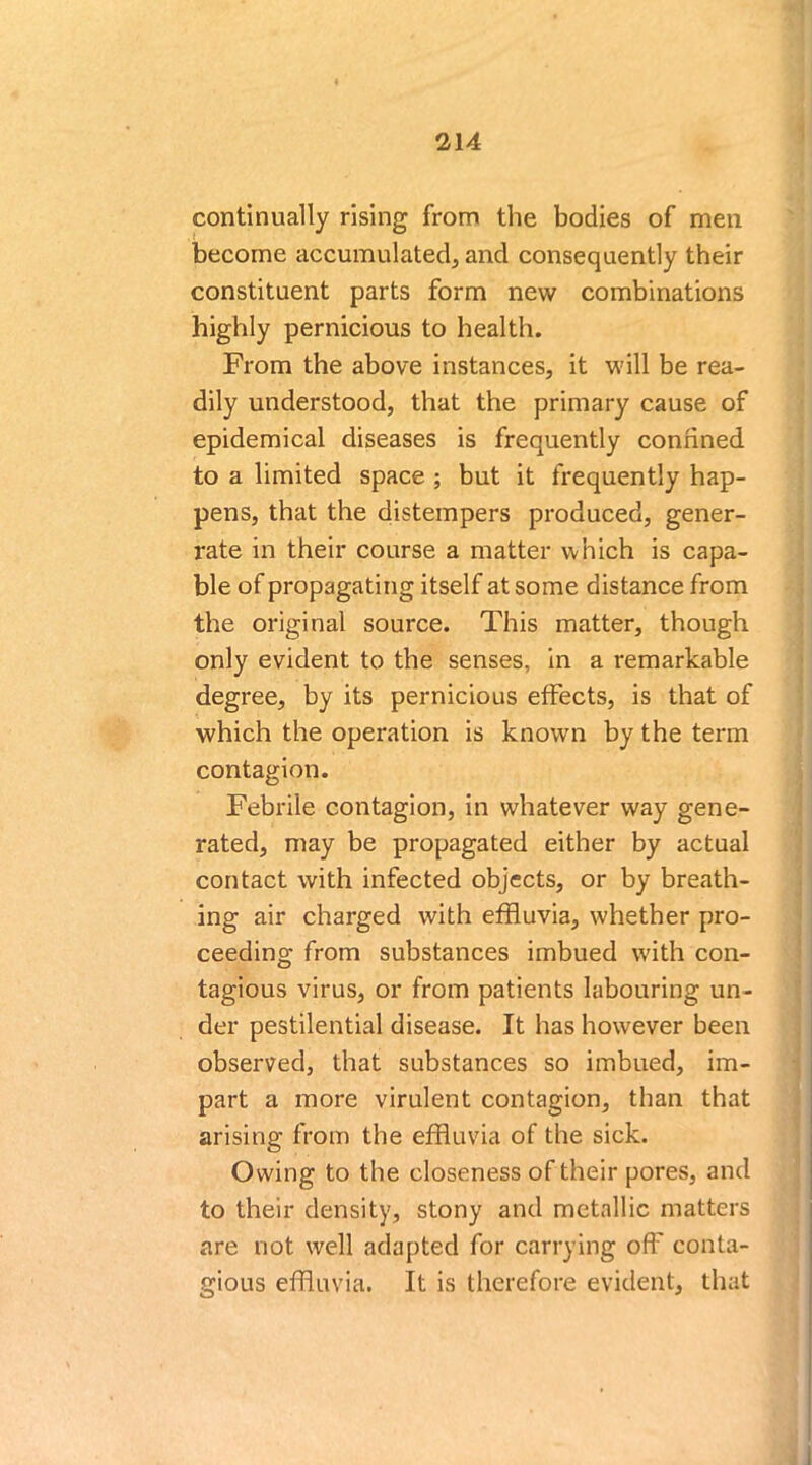 continually rising from the bodies of men become accumulated, and consequently their constituent parts form new combinations highly pernicious to health. From the above instances, it will be rea- dily understood, that the primary cause of epidemical diseases is frequently confined to a limited space ; but it frequently hap- pens, that the distempers produced, gener- rate in their course a matter which is capa- ble of propagating itself at some distance from the original source. This matter, though only evident to the senses, in a remarkable degree, by its pernicious effects, is that of which the operation is known by the term contagion. Febrile contagion, in whatever way gene- rated, may be propagated either by actual contact with infected objects, or by breath- ing air charged with effluvia, whether pro- ceeding from substances imbued with con- tagious virus, or from patients labouring un- der pestilential disease. It has however been observed, that substances so imbued, im- part a more virulent contagion, than that arising from the effluvia of the sick. Owing to the closeness of their pores, and to their density, stony and metallic matters are not well adapted for carrying off conta- gious effluvia. It is therefore evident, that