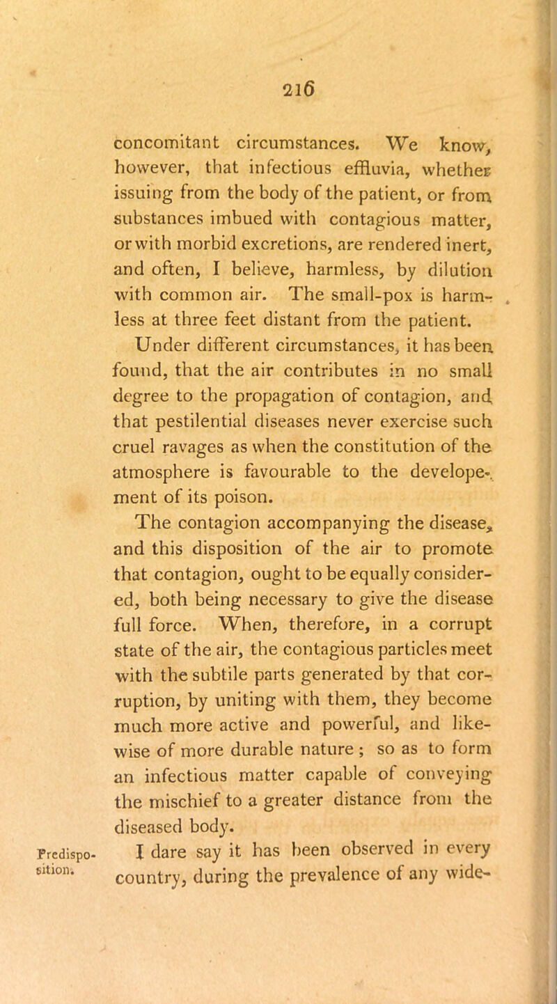 Predispo- sition. concomitant circumstances. We know, however, that infectious effluvia, whether: issuing from the body of the patient, or from substances imbued with contagious matter, or with morbid excretions, are rendered inert, and often, I believe, harmless, by dilution with common air. The small-pox is harm- less at three feet distant from the patient. Under different circumstances, it has been, found, that the air contributes in no small degree to the propagation of contagion, and, that pestilential diseases never exercise such cruel ravages as when the constitution of the atmosphere is favourable to the develope*. ment of its poison. The contagion accompanying the disease, and this disposition of the air to promote that contagion, ought to be equally consider- ed, both being necessary to give the disease full force. When, therefore, in a corrupt state of the air, the contagious particles meet with the subtile parts generated by that cor- ruption, by uniting with them, they become much more active and powerful, and like- wise of more durable nature ; so as to form an infectious matter capable of conveying the mischief to a greater distance from the diseased body. I dare say it has been observed in every country, during the prevalence of any wide-