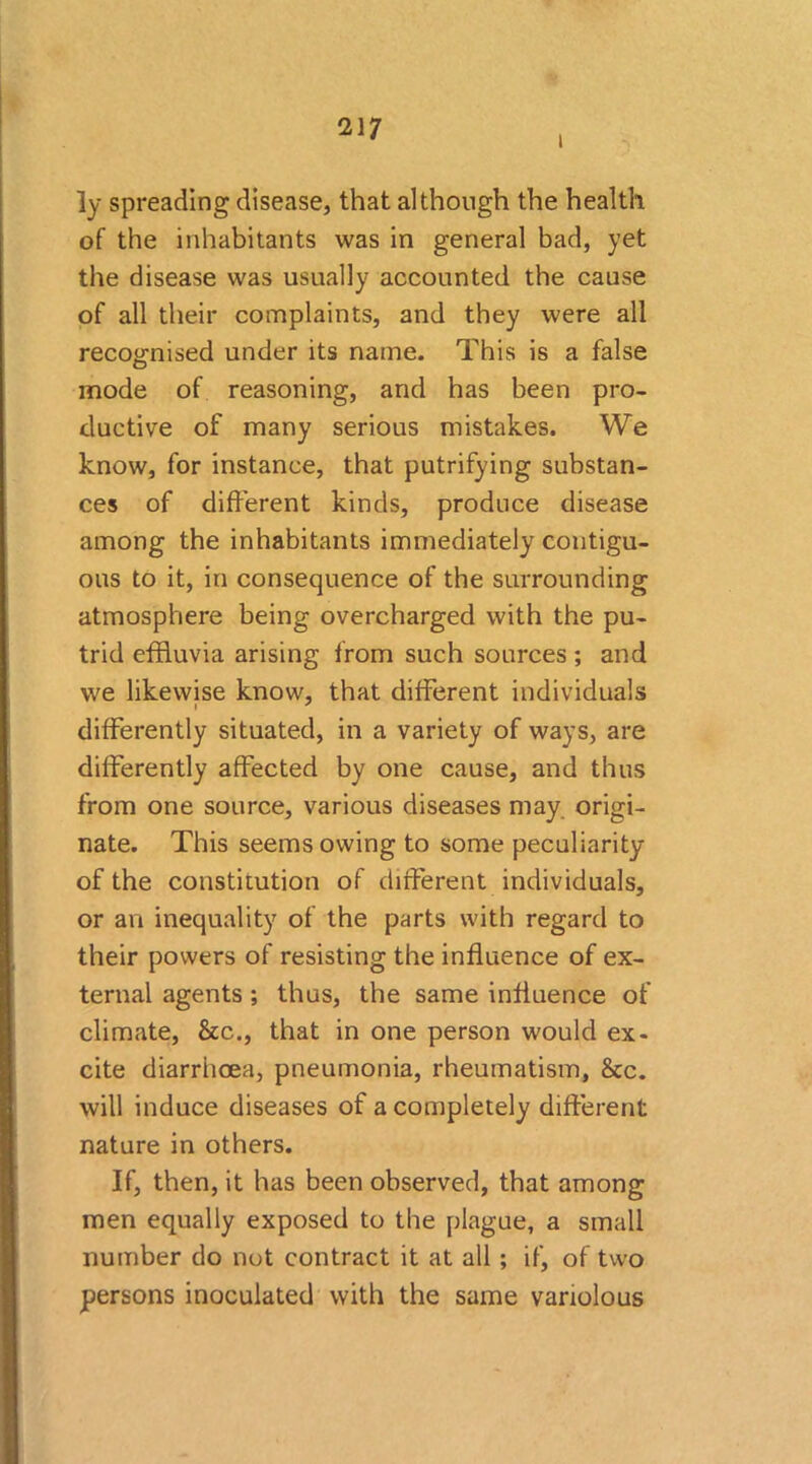 I ]y spreading disease, that although the health of the inhabitants was in general bad, yet the disease was usually accounted the cause of all their complaints, and they were all recognised under its name. This is a false mode of reasoning, and has been pro- ductive of many serious mistakes. We know, for instance, that putrifying substan- ces of different kinds, produce disease among the inhabitants immediately contigu- ous to it, in consequence of the surrounding atmosphere being overcharged with the pu- trid effluvia arising from such sources ; and we likewise know, that different individuals differently situated, in a variety of ways, are differently affected by one cause, and thus from one source, various diseases may origi- nate. This seems owing to some peculiarity of the constitution of different individuals, or an inequality of the parts with regard to their powers of resisting the influence of ex- ternal agents ; thus, the same influence of climate, &c., that in one person would ex- cite diarrhoea, pneumonia, rheumatism, &c. will induce diseases of a completely different nature in others. If, then, it has been observed, that among men equally exposed to the plague, a small number do not contract it at all ; if, of two persons inoculated with the same variolous