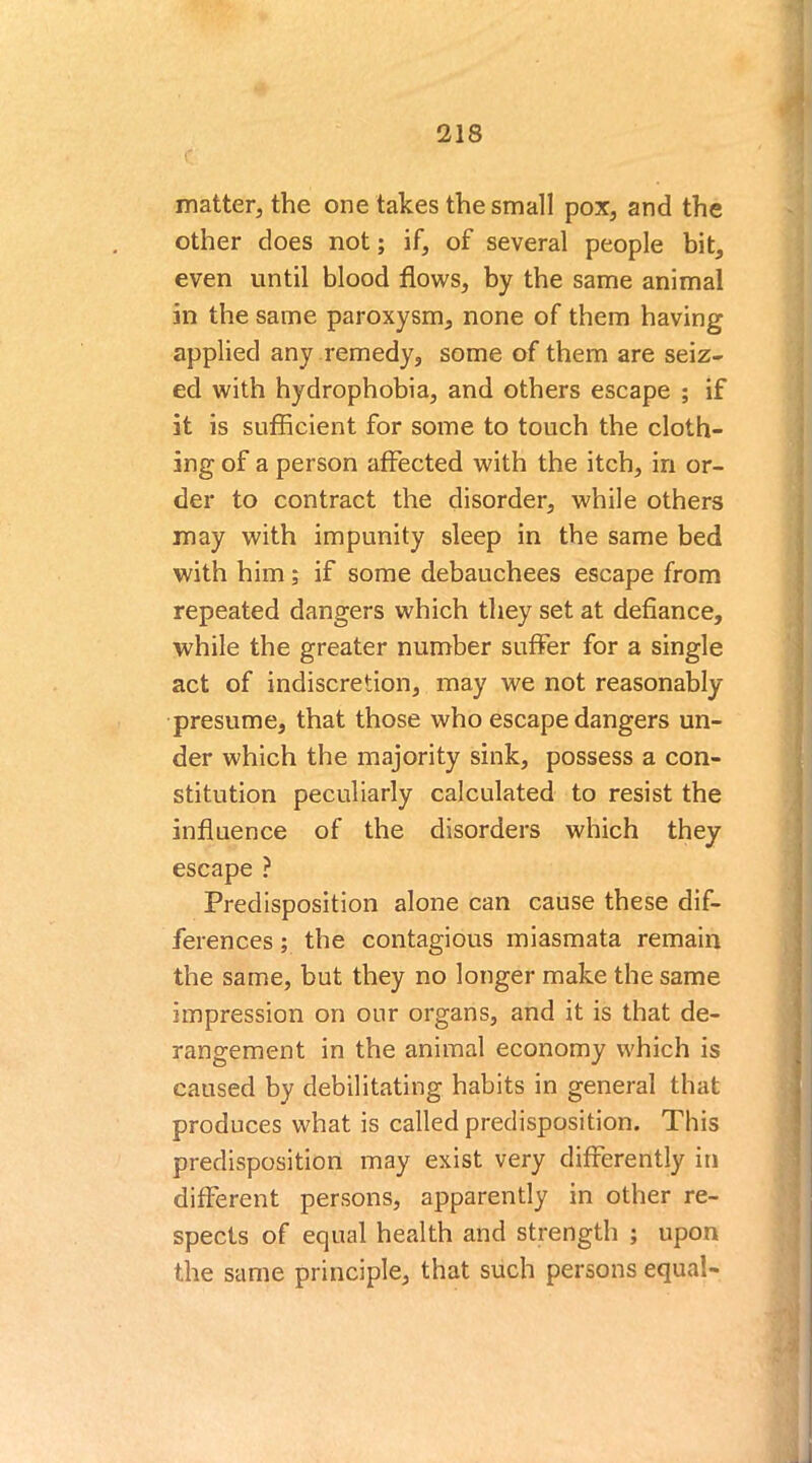 matter, the one takes the small pox, and the other does not; if, of several people bit, even until blood flows, by the same animal in the same paroxysm, none of them having applied any remedy, some of them are seiz- ed with hydrophobia, and others escape ; if it is sufficient for some to touch the cloth- ing of a person affected with the itch, in or- der to contract the disorder, while others may with impunity sleep in the same bed with him; if some debauchees escape from repeated dangers which they set at defiance, while the greater number suffer for a single act of indiscretion, may we not reasonably presume, that those who escape dangers un- der which the majority sink, possess a con- stitution peculiarly calculated to resist the influence of the disorders which they escape ? Predisposition alone can cause these dif- ferences ; the contagious miasmata remain the same, but they no longer make the same impression on our organs, and it is that de- rangement in the animal economy which is caused by debilitating habits in general that produces what is called predisposition. This predisposition may exist very differently in different persons, apparently in other re- spects of equal health and strength ; upon the same principle, that such persons equal-