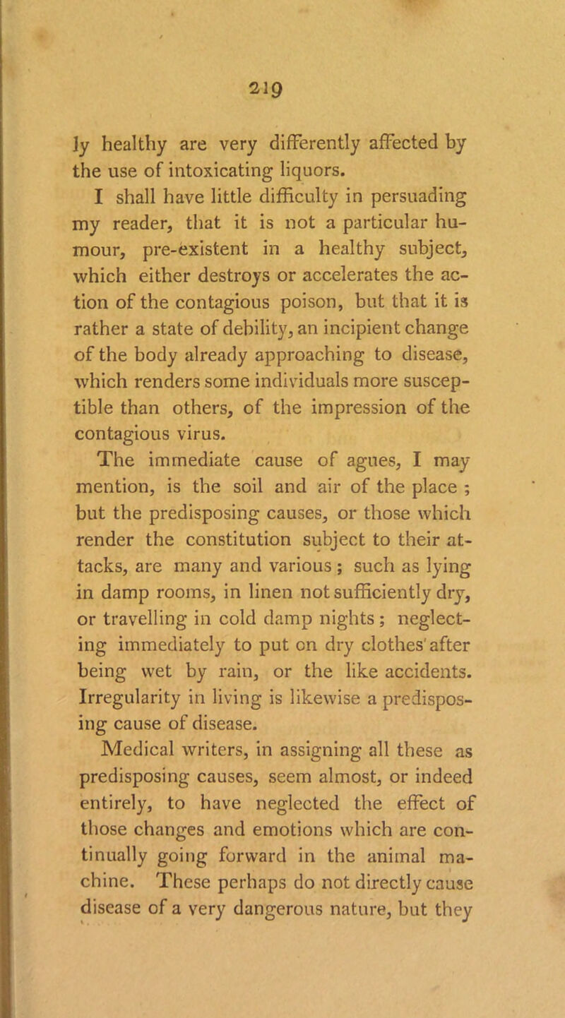 229 ]y healthy are very differently affected by the use of intoxicating liquors. I shall have little difficulty in persuading my reader, that it is not a particular hu- mour, pre-existent in a healthy subject, which either destroys or accelerates the ac- tion of the contagious poison, but that it is rather a state of debility, an incipient change of the body already approaching to disease, which renders some individuals more suscep- tible than others, of the impression of the contagious virus. The immediate cause of agues, I may mention, is the soil and air of the place ; but the predisposing causes, or those which render the constitution subject to their at- tacks, are many and various ; such as lying in damp rooms, in linen not sufficiently dry, or travelling in cold damp nights ; neglect- ing immediately to put cn dry clothes'after being wet by rain, or the like accidents. Irregularity in living is likewise a predispos- ing cause of disease. Medical writers, in assigning all these as predisposing causes, seem almost, or indeed entirely, to have neglected the effect of those changes and emotions which are con- tinually going forward in the animal ma- chine. These perhaps do not directly cause disease of a very dangerous nature, but they