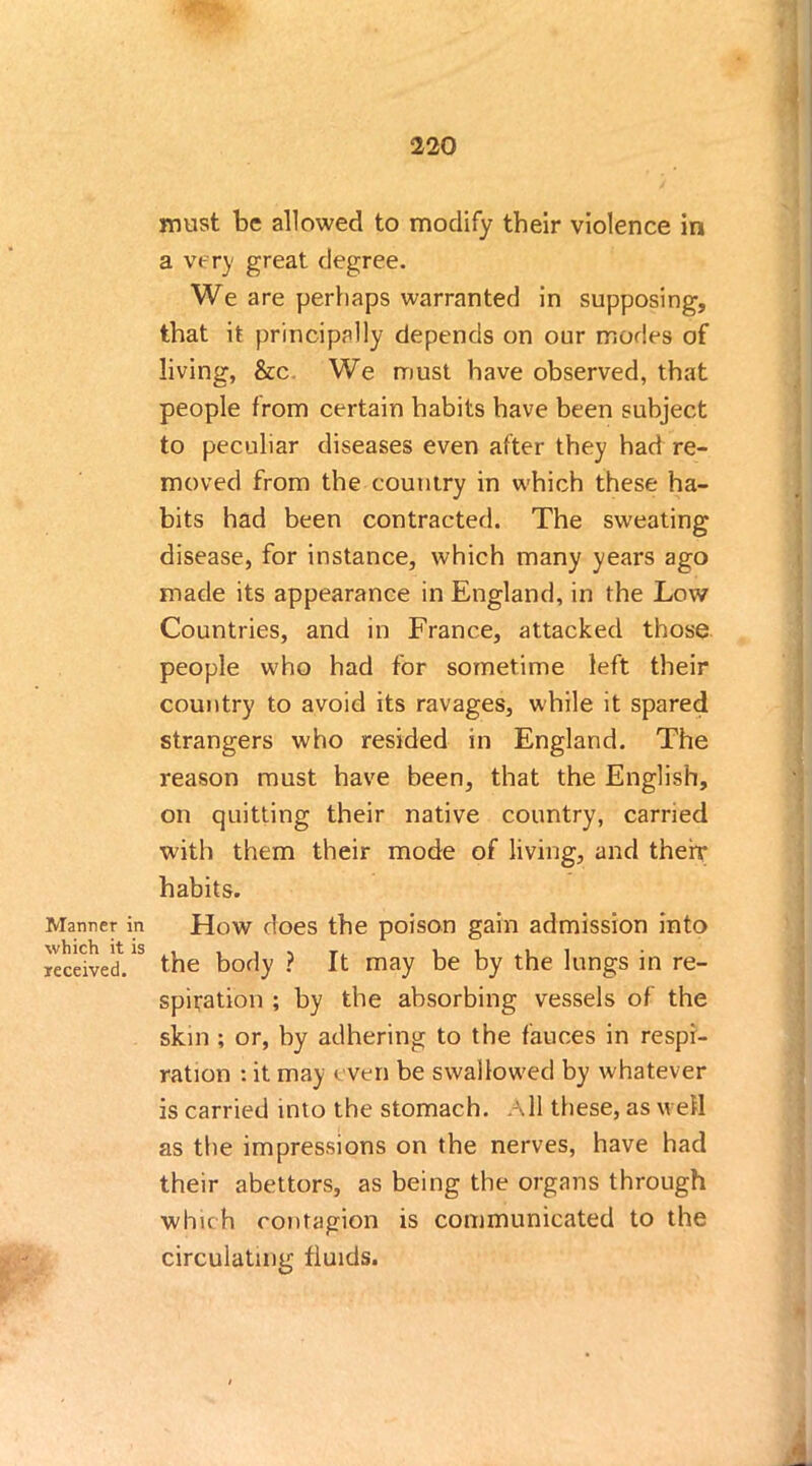 Manner in which it is received. must be allowed to modify their violence in a very great degree. We are perhaps warranted in supposing, that it principally depends on our modes of living, &c We must have observed, that people from certain habits have been subject to peculiar diseases even after they had re- moved from the country in which these ha- bits had been contracted. The sweating disease, for instance, which many years ago made its appearance in England, in the Low Countries, and in France, attacked those people who had for sometime left their country to avoid its ravages, while it spared strangers who resided in England. The reason must have been, that the English, on quitting their native country, carried with them their mode of living, and therr habits. How does the poison gain admission into the body ? It may be by the lungs in re- spiration ; by the absorbing vessels of the skin ; or, by adhering to the fauces in respi- ration : it may even be swallowed by whatever is carried into the stomach. All these, as well as the impressions on the nerves, have had their abettors, as being the organs through which contagion is communicated to the circulating fluids.