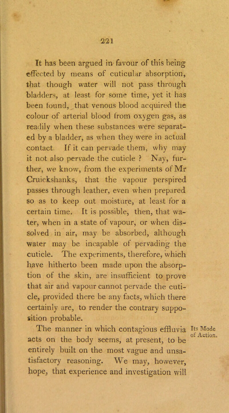 It has been argued in favour of this being effected by means of cuticular absorption, that though water will not pass through bladders, at least for some time, yet it has been found, that venous blood acquired the colour of arterial blood from oxygen gas, as readily when these substances were separat- ed by a bladder, as when they were in actual contact If it can pervade them, why may it not also pervade the cuticle ? Nay, fur- ther, we know, from the experiments of Mr Cruickshanks, that the vapour perspired passes through leather, even when prepared so as to keep out moisture, at least for a certain time. It is possible, then, that wa- ter, when in a state of vapour, or when dis- solved in air, may be absorbed, although water may be incapable of pervading the cuticle. The experiments, therefore, which have hitherto been made upon the absorp- tion of the skin, are insufficient to prove that air and vapour cannot pervade the cuti- cle, provided there be any facts, which there certainly are, to render the contrary suppo- sition probable. The manner in which contagious effluvia acts on the body seems, at present, to be entirely built on the most vague and unsa- tisfactory reasoning. We may, however, hope, that experience and investigation will Its Mode of Action.