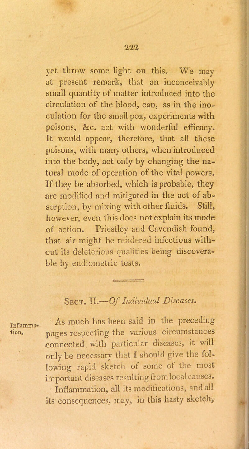 Inflamma- tion. 222 yet throw some light on this. We may at present remark, that an inconceivably small quantity of matter introduced into the circulation of the blood, can, as in the ino- culation for the small pox, experiments with poisons, &c. act with wonderful efficacy. It would appear, therefore, that all these poisons, with many others, when introduced into the body, act only by changing the na- tural mode of operation of the vital powers. If they be absorbed, which is probable, they are modified and mitigated in the act of ab- sorption, by mixing with other fluids. Still, however, even this does not explain its mode of action. Priestley and Cavendish found, that air might be rendered infectious with- out its deleterious qualities being discovera- ble by eudiometric tests. Sect. II.—Of Individual Diseases. As much has been said in the preceding pages respecting the various circumstances connected with particular diseases, it will only be necessary that I should give the fol- lowing rapid sketch of some of the most important diseases resulting from local causes. Inflammation, all its modifications, and all its consequences, may, in this hasty sketch.