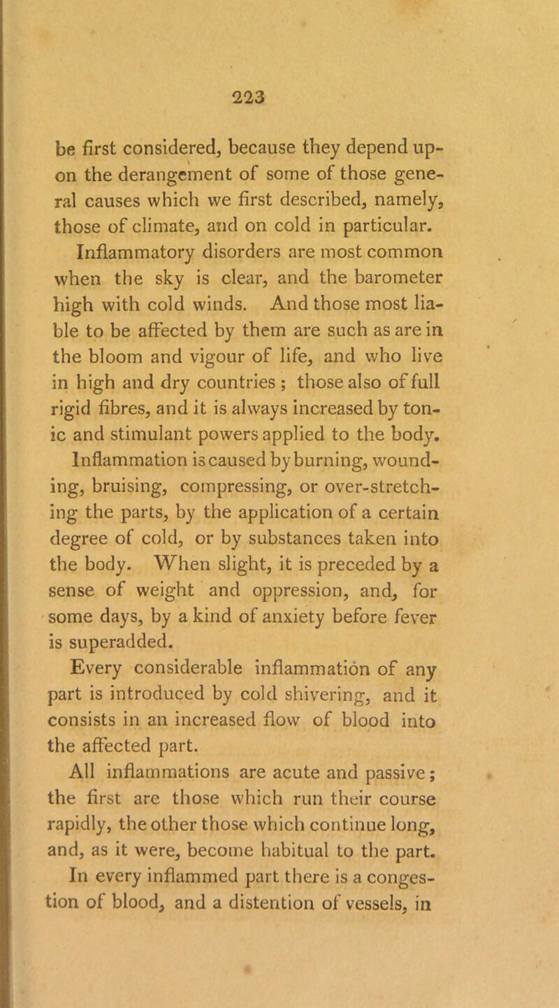 be first considered, because they depend up- on the derangement of some of those gene- ral causes which we first described, namely, those of climate, and on cold in particular. Inflammatory disorders are most common when the sky is clear, and the barometer high with cold winds. And those most lia- ble to be affected by them are such as are in the bloom and vigour of life, and who live in high and dry countries ; those also of full rigid fibres, and it is always increased by ton- ic and stimulant powers applied to the body. Inflammation is caused by burning, wound- ing, bruising, compressing, or over-stretch- ing the parts, by the application of a certain degree of cold, or by substances taken into the body. When slight, it is preceded by a sense of weight and oppression, and, for some days, by a kind of anxiety before fever is superadded. Every considerable inflammation of any part is introduced by cold shivering, and it consists in an increased flow of blood into the affected part. All inflammations are acute and passive; the first are those which run their course rapidly, the other those which continue long, and, as it were, become habitual to the part. In every inflammed part there is a conges- tion of blood, and a distention of vessels, in