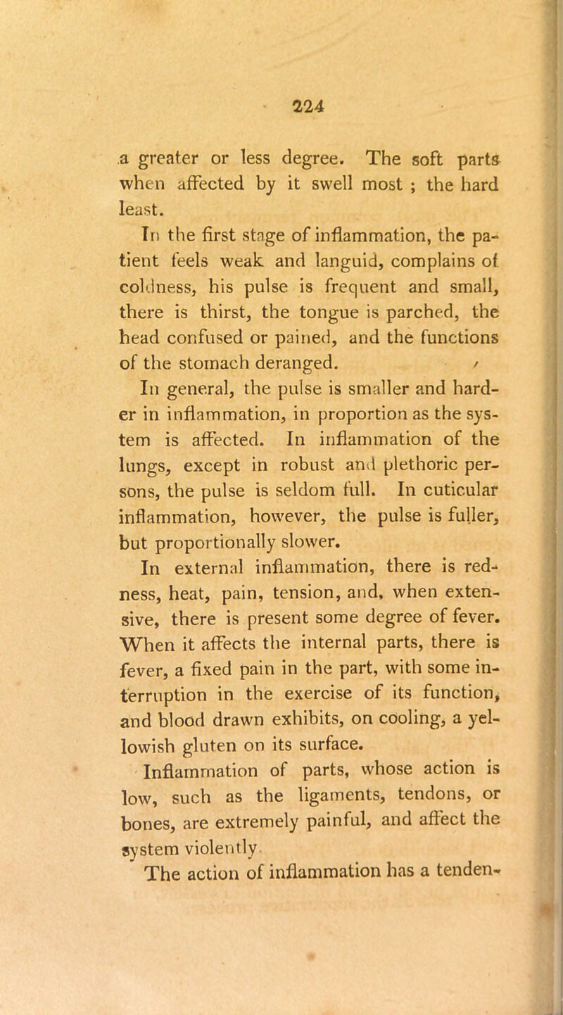 a greater or less degree. The soft parts when affected by it swell most ; the hard least. In the first stage of inflammation, the pa- tient feels weak and languid, complains of coldness, his pulse is frequent and small, there is thirst, the tongue is parched, the head confused or pained, and the functions of the stomach deranged. / In general, the pulse is smaller and hard- er in inflammation, in proportion as the sys- tem is affected. In inflammation of the lungs, except in robust and plethoric per- sons, the pulse is seldom full. In cutic.ular inflammation, however, the pulse is fuller, but proportionally slower. In external inflammation, there is red- ness, heat, pain, tension, and, when exten- sive, there is present some degree of fever. When it affects the internal parts, there is fever, a fixed pain in the part, with some in- terruption in the exercise of its function, and blood drawn exhibits, on cooling, a yel- lowish gluten on its surface. Inflammation of parts, whose action is low, such as the ligaments, tendons, or bones, are extremely painful, and affect the system violently * The action of inflammation has a tenden-