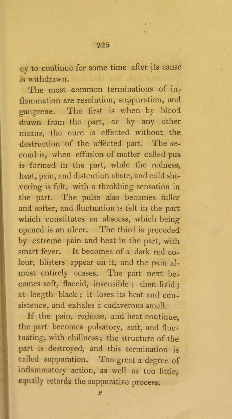 / • 225 cy to continue for some time after its cause is withdrawn. The most common terminations of in- flammation are resolution, suppuration, and gangrene. The first is when by blood drawn from the part, or by any other means, the cure is effected without the destruction of the affected part. The se- cond is, when effusion of matter called pus is formed in the part, while the redness, heat, pain, and distention abate, and cold shi- vering is felt, with a throbbing sensation in the part. The pulse also becomes fuller and softer, and fluctuation is felt in the part which constitutes an abscess, which being opened is an ulcer. The third is preceded- by extreme pain and heat in the part, with smart fever. It becomes of a dark red co- lour, blisters appear on it, and the pain al- most entirely ceases. The part next be- comes soft, flaccid, insensible ; then livid j at length black ; it loses its heat and con- sistence, and exhales a cadaverous smell. If the pain, redness, and heat continue, the part becomes pulsatory, soft, and fluc- tuating, with chillness; the structure of the part is destroyed, and this termination is called suppuration. Too great a degree of .inflammatory action, as well as too little, equally retards the suppurative process. p