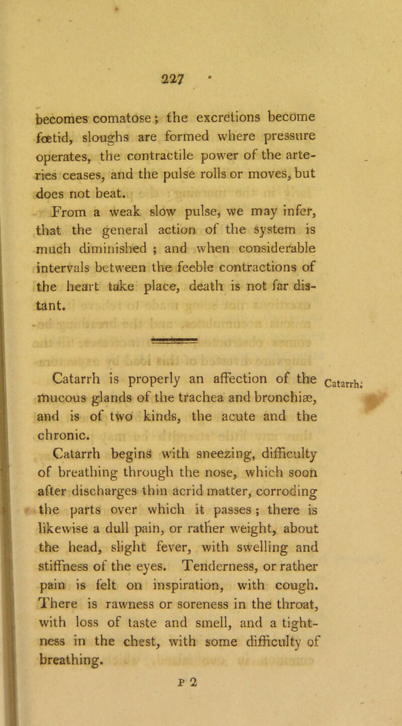 becomes comatose; the excretions become foetid, sloughs are formed where pressure operates, the contractile power of the arte- ries ceases, and the pulse rolls or moves, but does not beat. From a weak slow pulse, we may infer, that the general action of the system is much diminished ; and when considerable intervals between the feeble contractions of the heart take place, death is not far dis- tant. Catarrh is properly an affection of the mucous glands of the trachea and bronchiae, and is of two kinds, the acute and the chronic. Catarrh begins with sneezing, difficulty of breathing through the nose, which soon after discharges thin acrid matter, corroding the parts over which it passes; there is likewise a dull pain, or rather weight, about the head, slight fever, with swelling and stiffness of the eyes. Tenderness, or rather pain is felt on inspiration, with cough. There is rawness or soreness in the throat, with loss of taste and smell, and a tight- ness in the chest, with some difficulty of breathing. Catarrh: