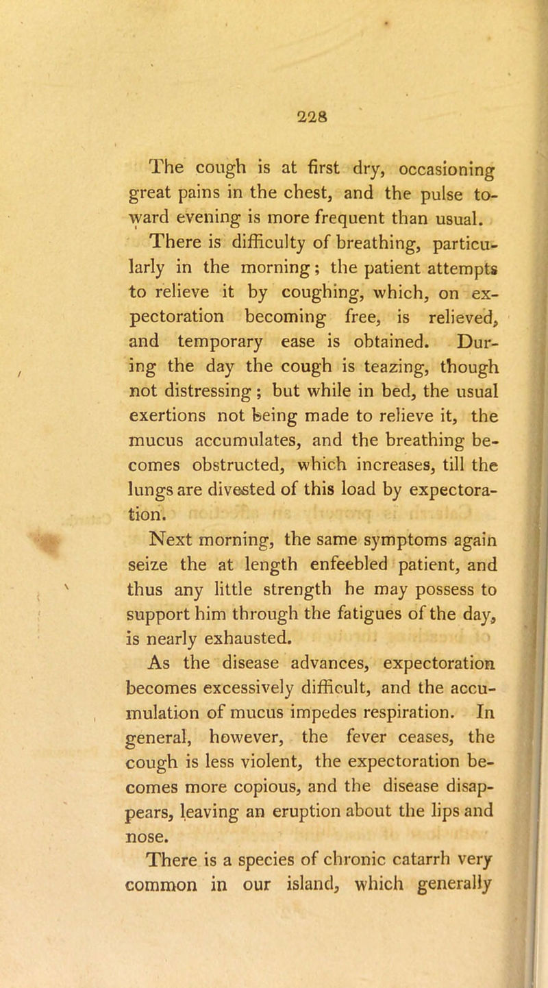 The cough is at first dry, occasioning great pains in the chest, and the pulse to- ward evening is more frequent than usual. There is difficulty of breathing, particu- larly in the morning; the patient attempts to relieve it by coughing, which, on ex- pectoration becoming free, is relieved, and temporary ease is obtained. Dur- ing the day the cough is teazing, though not distressing; but while in bed, the usual exertions not being made to relieve it, the mucus accumulates, and the breathing be- comes obstructed, which increases, till the lungs are divested of this load by expectora- tion. Next morning, the same symptoms again seize the at length enfeebled patient, and thus any little strength he may possess to support him through the fatigues of the day, is nearly exhausted. As the disease advances, expectoration becomes excessively difficult, and the accu- mulation of mucus impedes respiration. In general, however, the fever ceases, the cough is less violent, the expectoration be- comes more copious, and the disease disap- pears, leaving an eruption about the lips and nose. There is a species of chronic catarrh very common in our island, which generally